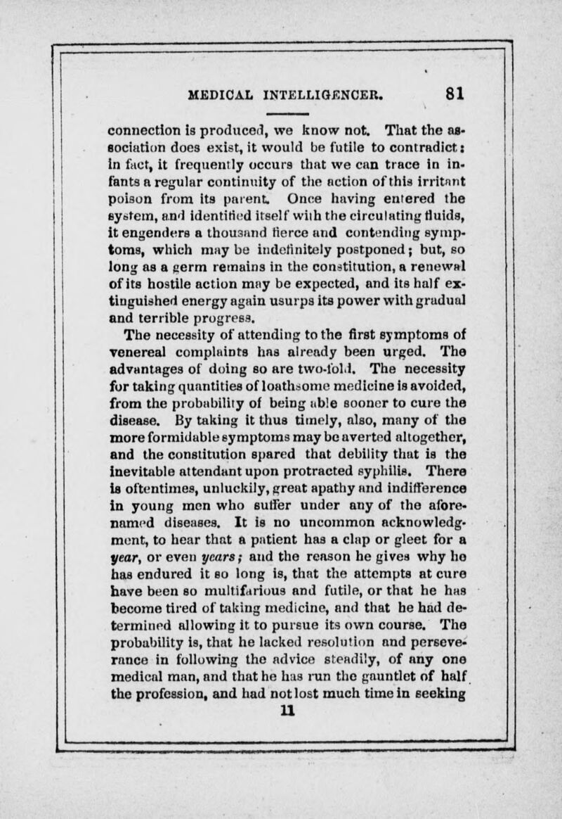 connection is produced, we know not. That the as- sociation does exist, it would be futile to contradict: In fact, it frequently occurs that we can trace in in- fants a regular continuity of the action of this irritnnt poison from its parent. Once having entered the system, and identified itself with the circulating fluids, it engenders a thousand tierce and contending symp- toms, which may be Indefinitely postponed; but, so long as a aerm remains in the constitution, a renewal of its hostile action may be expected, and its half ex- tinguished energy again usurps its power with gradual and terrible progress. The necessity of attending to the first symptoms of venereal complaints has already been urged. The advantages of doing so are two-fold. The necessity for taking quantities of loathsome medicine is avoided, from the probability of being ub!e sooner to cure the disease. By taking it thus timely, also, many of the more formidable symptoms may be averted altogether, and the constitution spared that debility that is the inevitable attendant upon protracted syphilis. There Is oftentimes, unluckily, greut apathy and indifference in young men who suffer under any of the afore- named diseases. It is no uncommon acknowledg- ment, to hear that a patient has a clap or gleet for a year, or even years; and the reason he gives why ho has endured it so long is, that the attempts at cure have been so multifarious and futile, or that he has become tired of taking medicine, and that he had de- termined allowing it to pursue its own course. The probability is, that he lacked resolution and perseve- rance in following the advice steadily, of any one medical man, and that he has run the gauntlet of half the profession, and had not lost much time in seeking 11