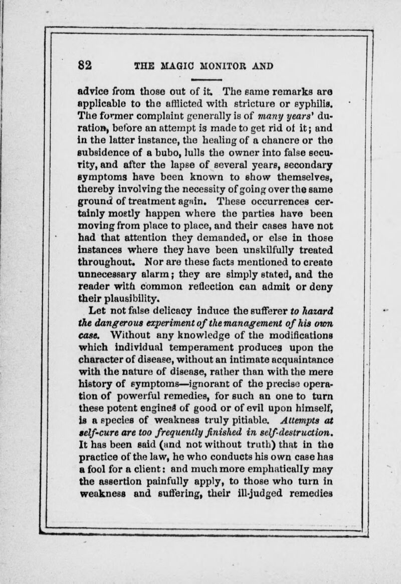 advice from those out of it. The same remarks are applicable to the afflicted with stricture or syphilis. The former complaint generally is of many years' du- ration, before an attempt is made to get rid of it; and in the latter instance, the healing of a chancre or the subsidence of a bubo, lulls the owner into false secu- rity, and after the lapse of several years, secondary symptoms have been known to show themselves, thereby involving the necessity of going over the same ground of treatment again. These occurrences cer- tainly mostly happen where the parties have been moving from place to place, and their cases have not had that attention they demanded, or else in those instances where they have been unskilfully treated throughout. Nor are these facta mentioned to create unnecessary alarm; they are simply stated, and the reader with common reflection can admit or deny their plausibility. Let not false delicacy induce the Bufferer to hazard the dangerous experiment of' the management of his own case. Without any knowledge of the modifications which individual temperament produces upon the character of disease, without an intimate acquaintance with the nature of disease, rather than with the mere history of symptoms—ignorant of the precise opera- tion of powerful remedies, for such an one to turn these potent engines of good or of evil upon himself, is a species of weakness truly pitiable. Attempts at self-cure are too frequently finished in self-destruction. It has been said (and not without truth) that in the practice of the law, he who conducts his own case has a fool for a client: and much more emphatically may the assertion painfully apply, to those who turn in weakness and suffering, their ill-judged remedies