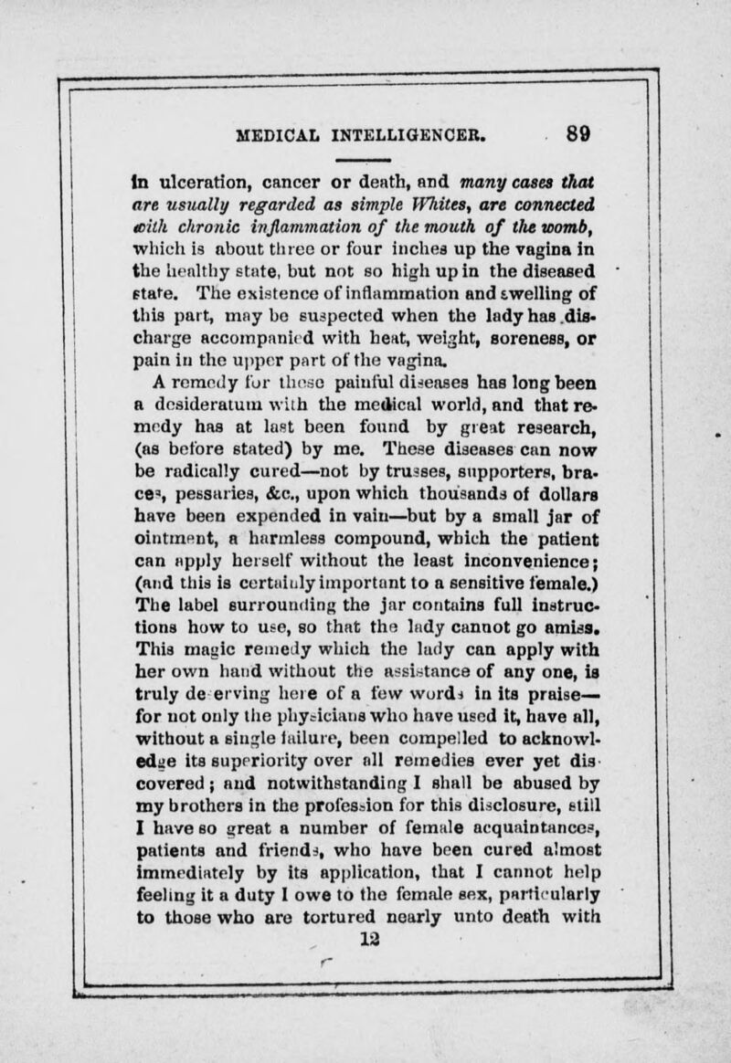 In ulceration, cancer or death, and many cases that are usually regarded as simple Whites, are connected ieiih chronic inflammation of the mouth of the womb, which is about three or four inches up the vagina in the healthy state, but not so high up in the diseased state. The existence of inflammation and twelling of this part, may bo suspected when the lady has .dis- charge accompanied with heat, weight, soreness, or pain in the upper part of the vagina. A remedy for these painful diseases has long been a desideratum with the medical world, and that re- medy has at last been found by great research, (as before stated) by me. These diseases can now be radically cured—not by trusses, supporters, bra- ce3, pessaries, &c, upon which thousands of dollars have been expended in vain—but by a small jar of ointment, a harmless compound, which the patient can apply herself without the least inconvenience j (and this is certainly important to a sensitive female.) The label surrounding the jar contains full instruc- tions how to use, so that the lady cannot go amiss. This magic remedy which the lady can apply with her own hand without the assistance of any one, is truly de erving here of a few words in its praise— for not only the physicians who have used it, have all, without a single failure, been compelled to acknowl- edge its superiority over all remedies ever yet dis covered; and notwithstanding I shall be abused by my brothers in the profession for this disclosure, still I have so great a number of female acquaintances, patients and friends, who have been cured almost immediately by its application, that I cannot help feeling it a duty I owe to the female sex, particularly to those who are tortured nearly unto death with 12