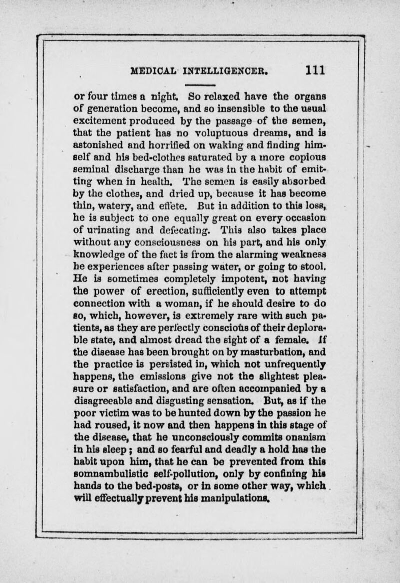 or four times a night. So relaxed have the organs of generation become, and so insensible to the usual excitement produced by the passage of the semen, that the patient has no voluptuous dreams, and is astonished and horrified on waking and finding him- self and his bed-clothes saturated by a more copious seminal discharge than he was in the habit of emit- ting when in health. The semen is easily absorbed by the clothes, and dried up, because it has become thin, watery, and effete. But iu addition to this loss, he is subject to one equally great on every occasion of urinating and defecating. This also takes place without any consciousness on his part, and his only knowledge of the fact is from the alarming weakness he experiences after passing water, or going to stool. He is sometimes completely impotent, not having the power of erection, sufficiently even to attempt connection with a woman, if he should desire to do so, which, however, is extremely rare with such pa- tients, as they are perfectly conscious of their deplora- ble state, and almost dread the sight of a female, if the disease has been brought on by masturbation, and the practice is persisted in, which not unfrequently happens, the emissions give not the slightest plea- sure or satisfaction, and are often accompanied by a disagreeable and disgusting sensation. But, as if the poor victim was to be hunted down by the passion he had roused, it now and then happens in this stage of the disease, that he unconsciously commits onanism in his sleep; and so fearful and deadly a hold has the habit upon him, that he can be prevented from this somnambulistic self-pollution, only by confining his hands to the bed-posts, or in some other way, which will effectually prevent his manipulations.