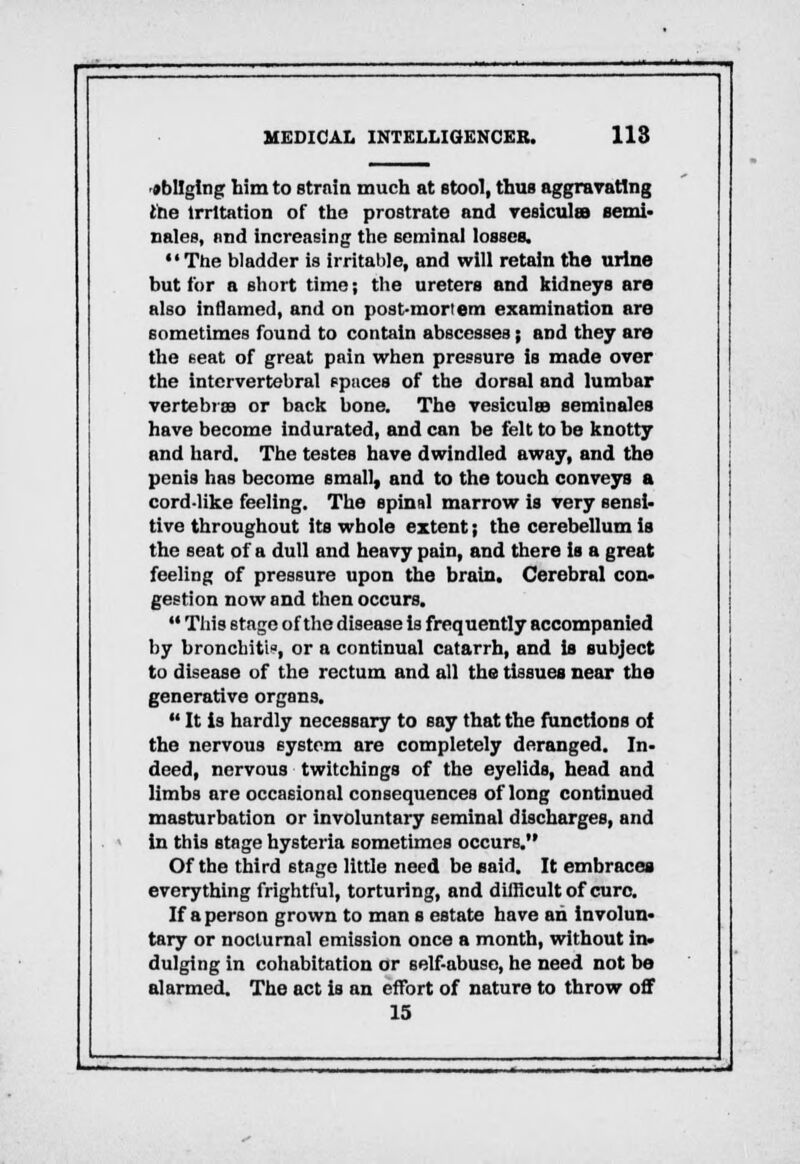 obliging him to strain much at stool, thus aggravating ihe Irritation of tho prostrate and vesicula semi. Dales, and increasing the seminal losses. The bladder is irritable, and will retain the urine but for a short time; the ureters and kidneys are also inflamed, and on post-mortem examination are sometimes found to contain abscesses; and they are the seat of great pain when pressure is made over the intervertebral spaces of the dorsal and lumbar vertebrae or back bone. The vesiculee seminales have become indurated, and can be felt to be knotty and hard. The testes have dwindled away, and the penis has become small, and to the touch conveys a cord-like feeling. The spinal marrow is very sensi- tive throughout its whole extent; the cerebellum is the seat of a dull and heavy pain, and there is a great feeling of pressure upon the brain. Cerebral con- gestion now and then occurs.  This stage of the disease is frequently accompanied by bronchitis, or a continual catarrh, and is subject to disease of the rectum and all the tissues near the generative organs.  It is hardly necessary to say that the functions oi the nervous system are completely deranged. In- deed, nervous twitchings of the eyelids, head and limbs are occasional consequences of long continued masturbation or involuntary seminal discharges, and in this stage hysteria sometimes occurs. Of the third stage little need be said. It embraces everything frightful, torturing, and difficult of cure. If a person grown to man s estate have an involun- tary or nocturnal emission once a month, without in. dulging in cohabitation or self-abuse, he need not be alarmed. The act is an effort of nature to throw off 15