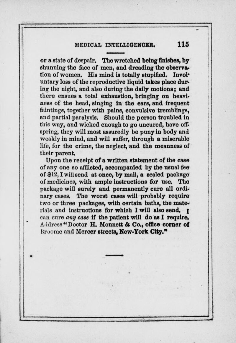 or a state of despair. The wretched being finishes, by shunning the face of men, and dreading the observa- tion of women. His mind is totally stuplfied. Invol untary loss of the reproductive liquid takes place dur- ing the night, and also during the daily motions; and there ensues a total exhaustion, bringing on heavi- ness of the head, singing in the ears, and frequent faintings, together with pains, convulsive tremblings, and partial paralysis. Should the person troubled in this way, and wicked enough to go uncured, have off- spring, they will most assuredly be puny In body and weakly in mind, and will suffer, through a miserable Hie, for the crime, the neglect, and the meanness of their parent Upon the receipt of a written statement of the case of any one so afflicted, accompanied by the usual fee of $12,1 will send at once, by mail, a sealed package of medicines, with ample instructions for use. The package will surely and permanently cure all ordi- nary cases. The worst cases will probably require two or three packages, with certain baths, the mate- rials and instructions for which I will also send, j can cure any case if the patient will do as I require. A'klressDoctor II. Monnett & Co., office corner of Broome and Mercer streets, New-York City.