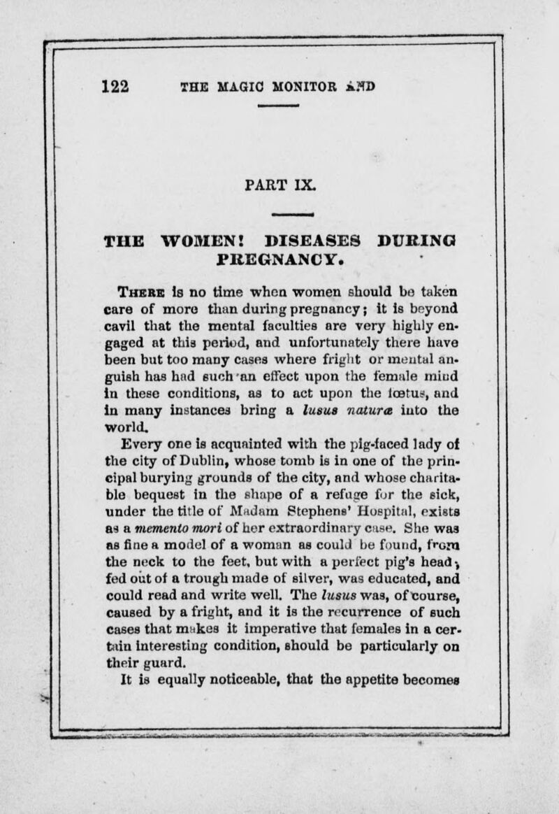 PART IX THE WOMEN! DISEASES DURING PREGNANCY. There Is no time when women should bo taken care of more than during pregnancy; it is beyond cavil that the mental faculties are very highly en- gaged at this period, and unfortunately there have been but too many cases where fright or mental an- guish has had such'an effect upon the female miud in these conditions, as to act upon the Iob'u-, and in many instances bring a lunas natura into the world. Every one is acquainted with the pig-faced lady of the city of Dublin, whose tomb is in one of the prin- cipal burying grounds of the city, and whose charita- ble bequest in the shape of a refuge for the sick, under the title of Madam Stephens' Hospital, exists &■) a memento mori of her extraordinary case. She was as fine a model of a woman as could be found, t>om the neck to the feet, but with a perfect pig's head •, fed out of a trough made of silver, was educated, and could read and write well. The lusus was, of course, caused by a fright, and it is the recurrence of such cases that makes it imperative that females in a cer- tain interesting condition, should be particularly on their guard. It is equally noticeable, that the appetite becomes