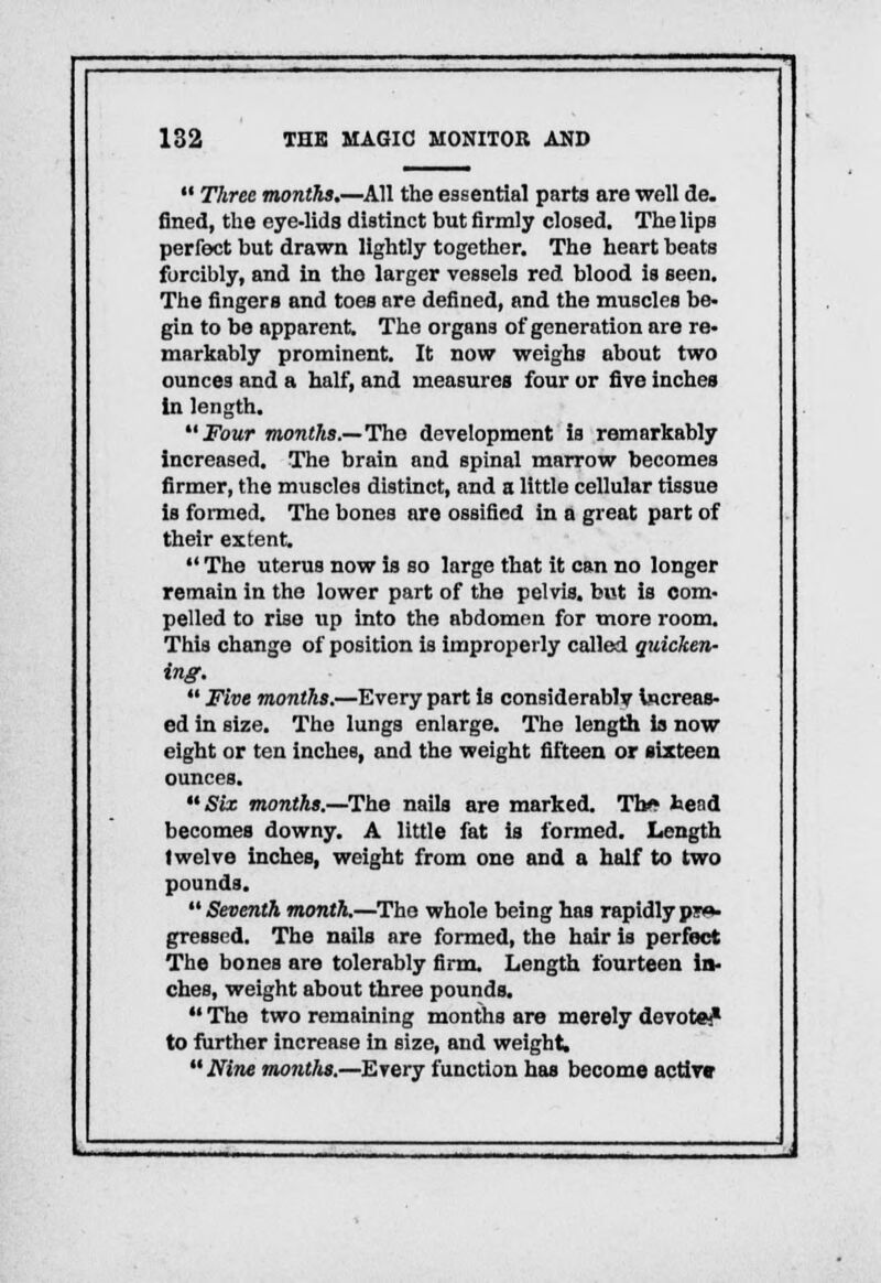  Three months.—All the essential parts are well de. fined, the eye-lids distinct but firmly closed. The lips perfect but drawn lightly together. The heart beats forcibly, and in the larger vessels red blood is seen. The fingers and toes are defined, and the muscles be- gin to be apparent. The organs of generation are re- markably prominent. It now weighs about two ounces and a half, and measures four or fire inches in length. Four months.—The development is remarkably increased. The brain and spinal marrow becomes firmer, the muscles distinct, and a little cellular tissue is formed. The bones are ossified in a great part of their extent.  The uterus now is so large that it can no longer remain in the lower part of the pelvis, but is com- pelled to rise up into the abdomen for more room. This change of position is improperly called quicken- ing.  Five months.—Every part is considerably increas- ed in size. The lungs enlarge. The length is now eight or ten inches, and the weight fifteen or sixteen ounces. Six months.—The nails are marked. Tb/» head becomes downy. A little fat is formed. Length twelve inches, weight from one and a half to two pounds. Seventh month.—The whole being has rapidly pw>- grossed. The nails are formed, the hair is perfect The bones are tolerably firm. Length fourteen in- ches, weight about three pounds.  The two remaining months are merely devoted to further increase in size, and weight.  Nine months.—Every function has become active