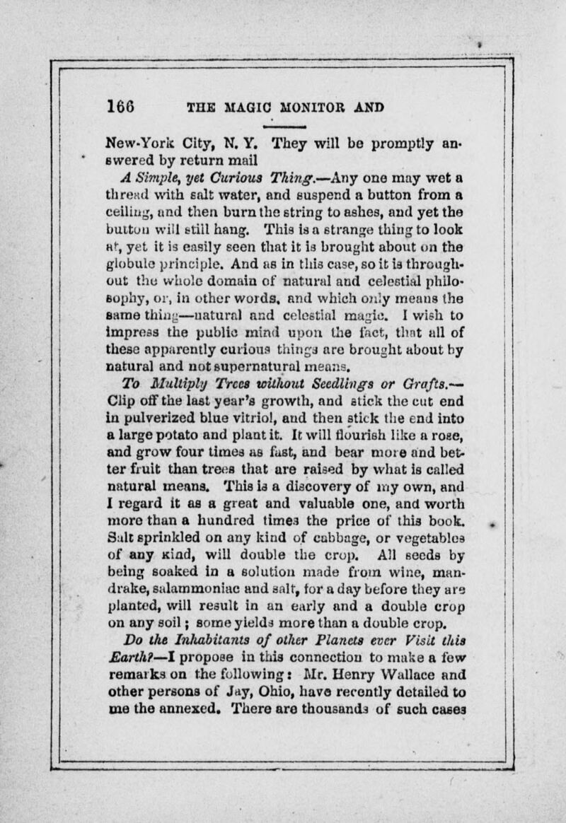 New-York City, N. Y. They will be promptly an- swered by return mail A Simple, yet Curious Thing.—Any one may wet a th re :<1 with salt water, and suspend a button from a ceiling, und then burn the string to ashes, and yet the button will still hang. This is a strange thing to look at, yet it is easily seen that it is brought about on the globule principle. And as in this case, so it is through- out tho whole domain of natural and celestial philo- sophy, or, in other words, and which only means the same thing—uaturnl nnd celestial magic. I wish to impress the public mind upon the fact, thnt all of these apparently curious things are brought about hy natural and not supernatural means. To Multiply Trees without Seedlings or Grafts.— Clip off the last year's growth, and stick the cut end in pulverized blue vitriol, and then stick the end into a large potato and plant it. It will flourish like a rose, and grow four times as fust, and bear more and bet- ter fruit than trees that are raised by what is called natural means. This is a discovery of my own, and I regard it as a great and valuable one, and worth more than a hundred times the price of this book. Suit sprinkled on any kind of cabbage, or vegetables of any Kind, will double the crop. All seeds by being soaked in a solution made from wine, man- drake, sulammoniac and salt, tor a day before they are planted, will result in an early and a double crop on any soil j some yields more than a double crop. Do the Inhabitants of other Planets ever Visit this Earth?—I propose in this connection to make a few remarks on the following: Mr. Henry Wallace and other persons of Jay, Ohio, have recently detailed to me the annexed. There are thousands of such cases