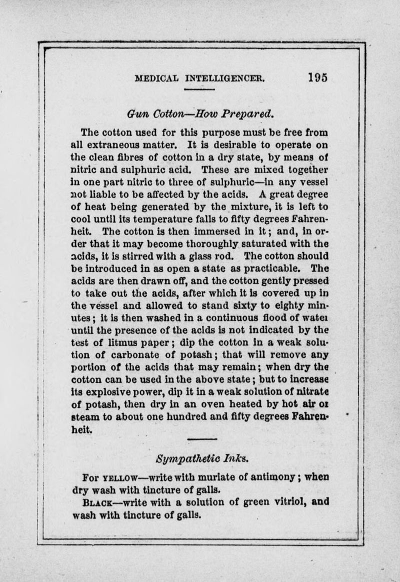 Ghm Cottotv—How Prepared. The cotton used for this purpose must be free from all extraneous matter. It is desirable to operate on the clean fibres of cotton in a dry state, by means of nitric and sulphuric acid. These are mixed together in one part nitric to three of sulphuric—in any vessel not liable to be affected by the acids. A great degree of heat being generated by the mixture, it is left to cool until its temperature falls to fifty degrees Fahren- heit. The cotton is then immersed in it; and, in or- der that it may become thoroughly saturated with the acids, it is stirred with a glass rod. The cotton should be introduced in as open a state as practicable. The acids are then drawn off, and the cotton gently pressed to take out the acids, after which it is covered up in the vessel and allowed to stand sixty to eighty min- utes ; it is then washed in a continuous flood of watei until the presence of the acids is not indicated by the test of litmus paper; dip the cotton in a weak solu- tion of carbonate of potash; that will remove any portion of the acids that may remain; when dry the cotton can be used in the above state; but to increase its explosive power, dip it in a weak solution of nitrate of potash, then dry in an oven heated by hot air 01 steam to about one hundred and fifty degrees Fahren- heit. Sympathetic Inks. For yellow—write with muriate of antimony; when dry wash with tincture of galls. Black—write with a solution of green vitriol, and wash with tincture of galls.