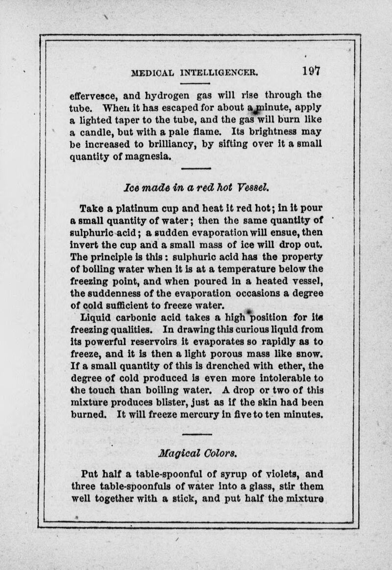 effervesce, and hydrogen gas will rise through the tube. When it has escaped for about syninute, apply a lighted taper to the tube, and the gas will burn like a candle, but with a pale flame. Its brightness may be increased to brilliancy, by sifting over it a small quantity of magnesia. Ice made in a red hot Vessel. Take a platinum cup and heat it red hot; in it pour a small quantity of water; then the same quantity of sulphuric acid; a sudden evaporation will ensue, then invert the cup and a small mass of ice will drop out. The principle is this: sulphuric acid has the property of boiling water when it is at a temperature below the freezing point, and when poured in a heated vessel, the suddenness of the evaporation occasions a degree of cold sufficient to freeze water. Liquid carbonic acid takes a high position for its freezing qualities. In drawing this curious liquid from its powerful reservoirs it evaporates so rapidly as to freeze, and it is then a light porous mass like snow. If a small quantity of this is drenched with ether, the degree of cold produced is even more intolerable to the touch than boiling water. A drop or two of this mixture produces blister, just as if the skin had been burned. It will freeze mercury in five to ten minutes. Magical Colors. Put half a table-spoonful of syrup of violets, and three table-spoonfuls of water into a glass, stir them well together with a stick, and put half the mixture