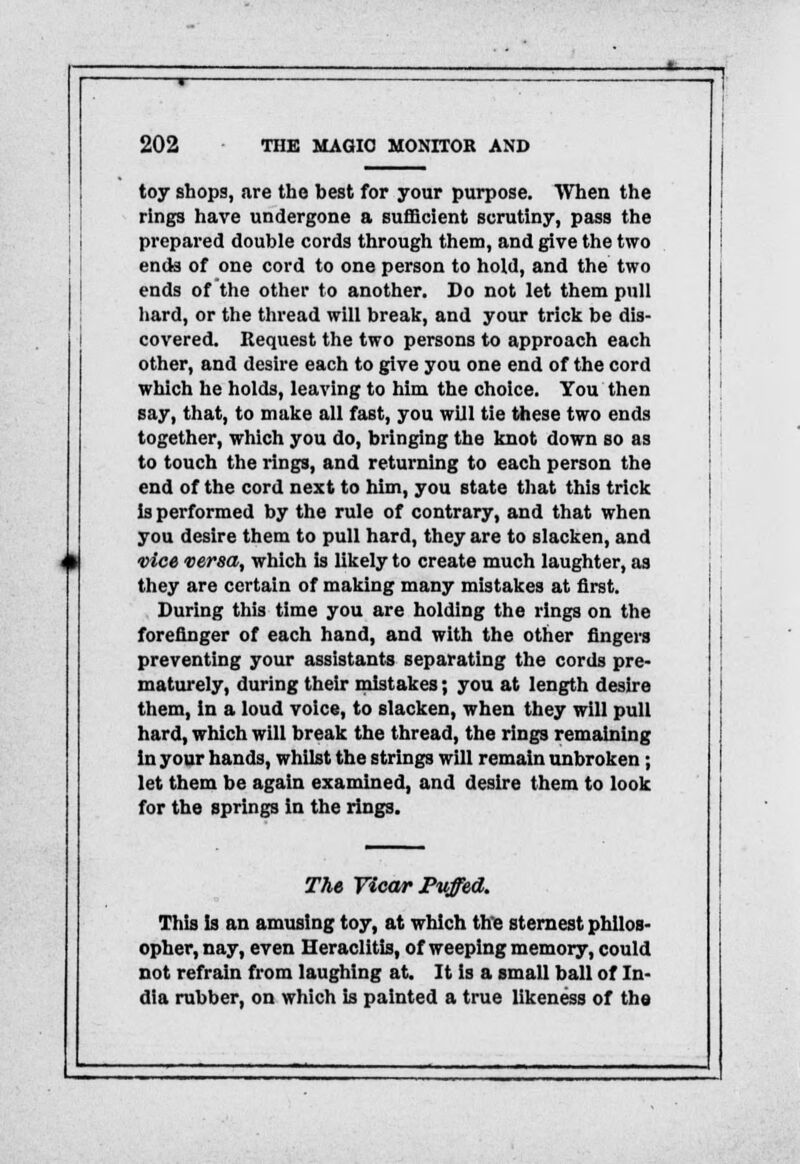 toy shops, are the best for your purpose. When the rings have undergone a sufficient scrutiny, pass the prepared double cords through them, and give the two ends of one cord to one person to hold, and the two ends of the other to another. Do not let them pull hard, or the thread will break, and your trick be dis- covered. Request the two persons to approach each other, and desire each to give you one end of the cord which he holds, leaving to him the choice. You then say, that, to make all fast, you will tie these two ends together, which you do, bringing the knot down so as to touch the rings, and returning to each person the end of the cord next to him, you state that this trick is performed by the rule of contrary, and that when you desire them to pull hard, they are to slacken, and vice versa, which is likely to create much laughter, as they are certain of making many mistakes at first. During this time you are holding the rings on the forefinger of each hand, and with the other fingers preventing your assistants separating the cords pre- maturely, during their mistakes; you at length desire them, in a loud voice, to slacken, when they will pull hard, which will break the thread, the rings remaining in your hands, whilst the strings will remain unbroken ; let them be again examined, and desire them to look for the springs in the rings. The Vicar Puffed. This Is an amusing toy, at which the sternest philos- opher, nay, even Heraclitis, of weeping memory, could not refrain from laughing at. It is a small ball of In- dia rubber, on which is painted a true likeness of the