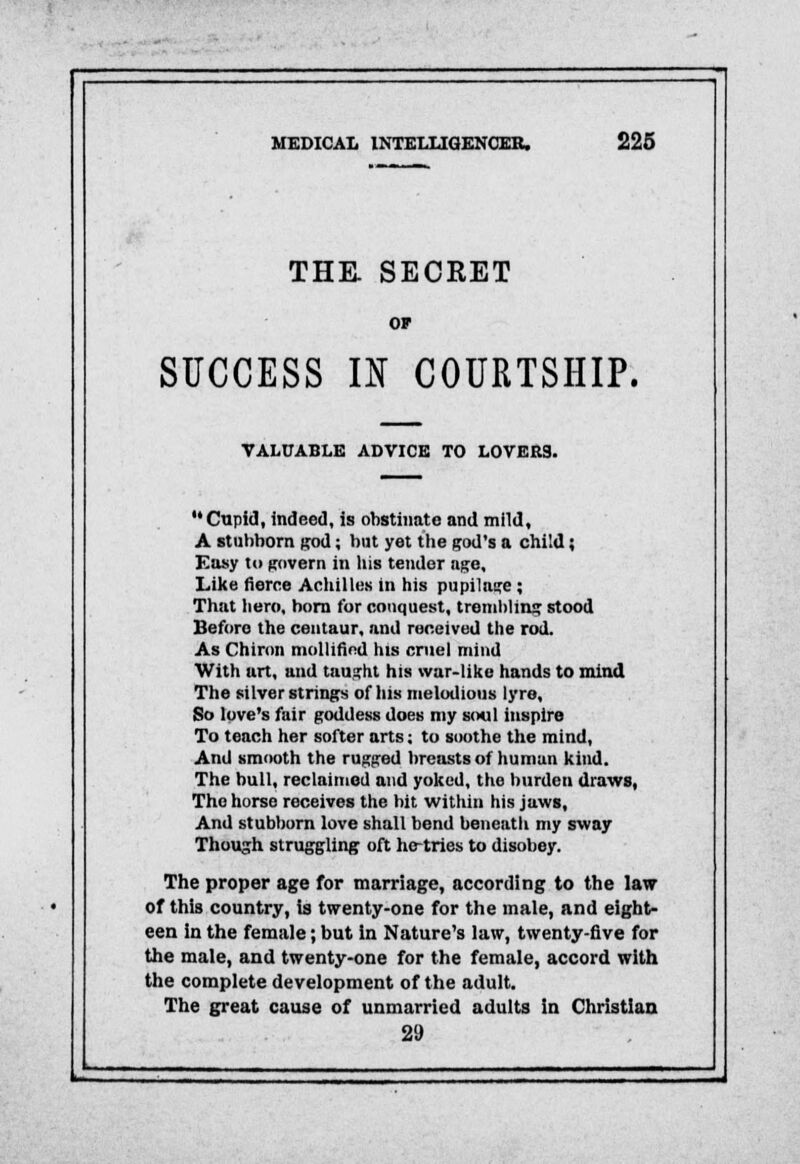 THE. SECRET SUCCESS U COURTSHIP. VALUABLE ADVICE TO LOVER9. Cupid, indeed, is obstinate and mild, A stubborn god; but yet the god's a child; Easy to govern in his tender age. Like fierce Achilles in his pupilage; That hero, horn for conquest, trembling stood Beforo the centaur, and received the rod. As Chiron mollinVd his cruel mind With art, and taught his war-like hands to mind The silver strings of iiis melodious lyre. So love's fair goddess does my soul inspire To teach her softer arts; to soothe the mind, And smooth the rugged breasts of human kind. The bull, reclaimed and yoked, the burden draws, The horse receives the bit within his jaws, And stubborn love shall bend beneath my sway Though struggling oft he-tries to disobey. The proper age for marriage, according to the law of this country, is twenty-one for the male, and eight- een in the female; but in Nature's law, twenty-five for the male, and twenty-one for the female, accord with the complete development of the adult. The great cause of unmarried adults in Christian 29