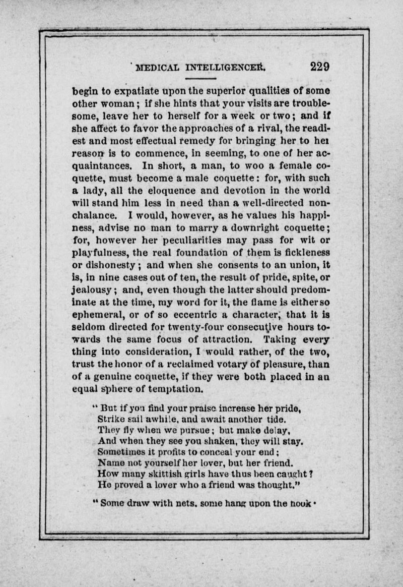 begin to expatiate upon the superior qualities of some other woman; if she hints that your visits are trouble- some, leave her to herself for a week or two; and if she affect to favor the approaches of a rival, the readi- est and most effectual remedy for bringing her to hei reason- is to commence, in seeming, to one of her ac- quaintances. In short, a man, to woo a female co- quette, must become a male coquette: for, with such a lady, all the eloquence and devotion in the world will stand him less in need than a well-directed non- chalance. I would, however, as he values his happi- ness, advise no man to marry a downright coquette; for, however her peculiarities may pass for wit or playfulness, the real foundation of them is fickleness or dishonesty; and when she consents to an union, it is, in nine cases out of ten, the result of pride, spite, or jealousy; and, even though the latter should predom- inate at the time, my word for it, the (lame is either so ephemeral, or of so eccentric a character, that it is seldom directed for twenty-four consecutive hours to- wards the same focus of attraction. Taking every thing into consideration, I would rather, of the two, trust the honor of a reclaimed votary of pleasure, than of a genuine coquette, if they were both placed in an equal sphere of temptation.  But if you find your praise increase her pride, Strike sail awhile, and await another tide. They fly when we pursue; but make delay. And when they see you shaken, they will stay. Sometimes it profits to conceal your end ; Name not yourself her lover, but her friend. How many skittish puis have thus heen caueht T Ho proved a lover who a friend was thought.  Some draw with nets, some hanc upon the nook •