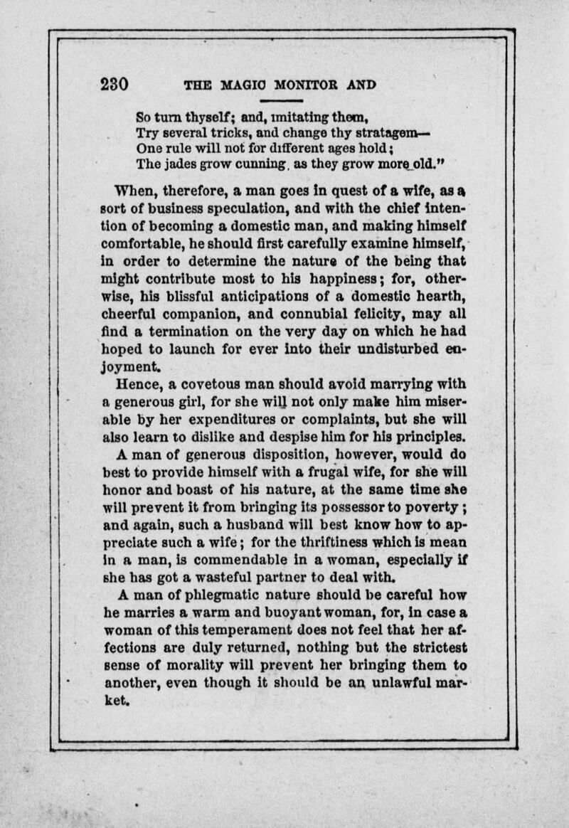 So turn thyself; and, imitating; them, Try several tricks, and change thy stratagem- One rule will not for different ages hold; The jades grow cunning, as they grow more_old. When, therefore, a man goes in quest of a wife, as a sort of business speculation, and with the chief inten- tion of becoming a domestic man, and making himself comfortable, he should first carefully examine himself, in order to determine the nature of the being that might contribute most to his happiness; for, other- wise, his blissful anticipations of a domestic hearth, cheerful companion, and connubial felicity, may all find a termination on the very day on which he had hoped to launch for ever into their undisturbed en- joyment. Hence, a covetous man should avoid marrying with a generous girl, for she wil] not only make him miser- able by her expenditures or complaints, but she will also learn to dislike and despise him for his principles. A man of generous disposition, however, would do best to provide himself with a frugal wife, for she will honor and boast of his nature, at the same time she will prevent it from bringing its possessor to poverty ; and again, such a husband will best know how to ap- preciate such a wife; for the thriftiness which is mean in a man, is commendable in a woman, especially if she has got a wasteful partner to deal with. A man of phlegmatic nature should be careful how he marries a warm and buoyant woman, for, in case a woman of this temperament does not feel that her af- fections are duly returned, nothing but the strictest sense of morality will prevent her bringing them to another, even though it should be an unlawful mar- ket.