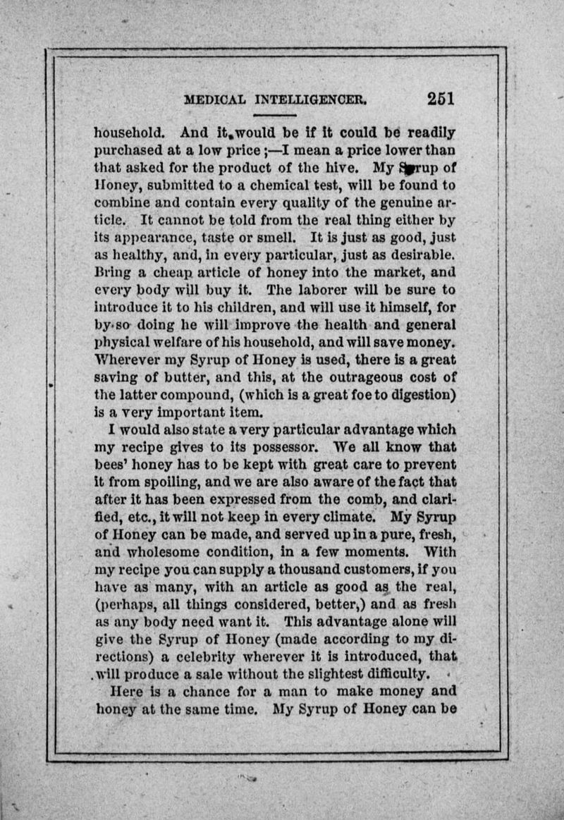 household. And it.would be if It could be readily- purchased at a low price ;—I mean a price lower than that asked for the product of the hive. My 8prup of Honey, submitted to a chemical test, will be found to combine and contain every quality of the genuine ar- ticle. It cannot be told from the real thing either by its appearance, taste or smell. It is just as good, just as healthy, and, In every particular, just as desirable. Bring a cheap article of honey into the market, and every body will buy it. The laborer will be sure to introduce it to his children, and will use it himself, for by-so doing he will improve the health and general physical welfare of his household, and will save money. Wherever my Syrup of Honey is used, there is a great saving of butter, and this, at the outrageous cost of the latter compound, (which is a great foe to digestion) is a very important item. I would also state a very particular advantage which my recipe gives to its possessor. We all know that bees' honey has to be kept with great care to prevent it from spoiling, and we are also aware of the fact that after it has been expressed from the comb, and clari- fied, etc., it will not keep in every climate. My Syrup of Honey can be made, and served up in a pure, fresh, and wholesome condition, in a few moments. With my recipe you can supply a thousand customers, if you have as many, with an article as good as the real, (perhaps, all tilings considered, better,) and as fresh as any body need want it. This advantage alone will give the Syrup of Honey (made according to my di- rections) a celebrity wherever it is introduced, that .will produce a sale without the slightest difficulty. < Here is a chance for a man to make money and honey at the same time. My Syrup of Honey can be