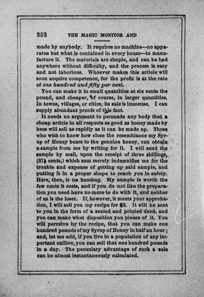 made by anybody. It requires no machine—no appa- ratus but what is contained in every house—to manu- facture it. The materials are simple, and can be had anywhere without difficulty, and the process is easy and not laborious. Whoever makes this article will soon acquire competence, for the profit is at the rate of one hundred, and fifty per cent. You can make it in small quantities at six cents the pound, and cheaper, of course, in larger quantities. In towns, villages, or cities, its sale is immense. I can supply abundant proofs of tjys fact. It needs no argument to persuade any body that a cheap article in all respects as good as honey made by bees will sell as rapidly as it can be made up. Those who wish to know how close the resemblance my Syr- up of Honey bears to the genuine honey, can obtain a sample from me by writing for it. I will send the sample by mail, upon the receipt of three shillings, (871 cents,) which sum merely Indemnifies me for the trouble and expense of getting up said sample, and putting it in a proper shape to reach you in safety. Here, then, is no humbug. My sample is worth the few cents it costs, and if you do not like the prepara- tion you need have no more to do with it, and neither of us is the loser. If, however, it meets your approba- tion, I will sell you my recipe for $3. It will be sent to you in the form of a sealed and printed deed, and you can make what disposition you please of it. You will perceive by the recipe, that you can make one hundred pounds of my Syrup of Honey in half an hour; and, let me add, if you live in a population of any im- portant calibre, you can sell that one hundred pounds in a day. The pecuniary advantage of such a sale can be almost instantaneously calculated.
