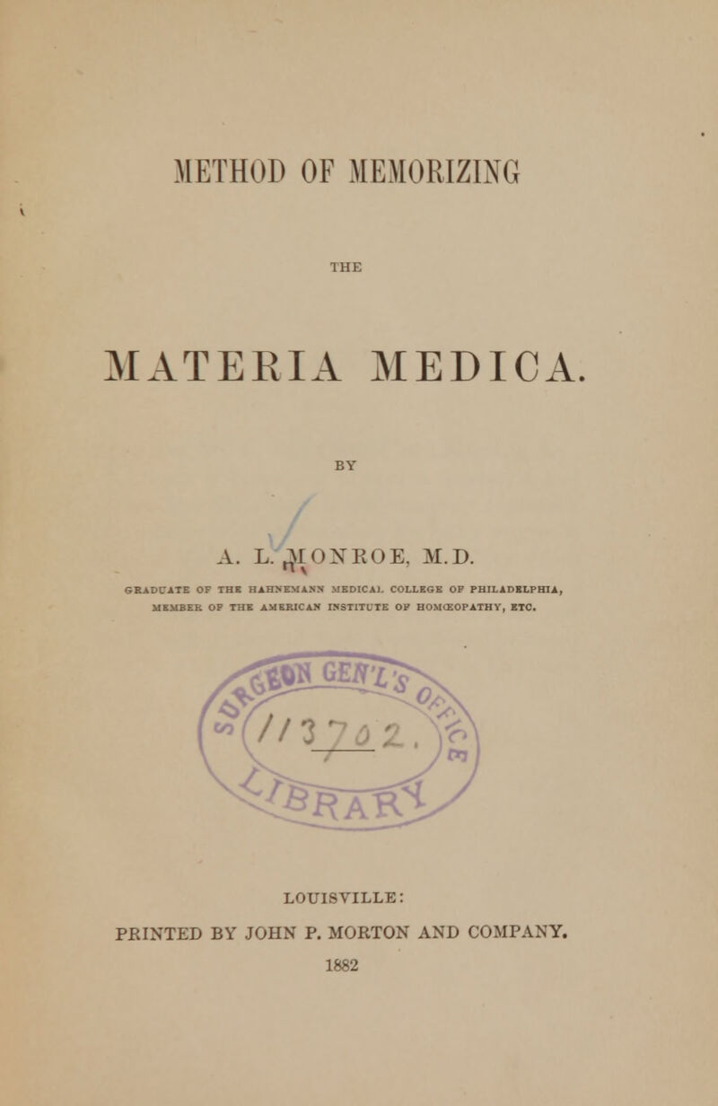 METHOD OF MEMORIZING THE MATERIA MEDIC A. A. L. 3r<)XK0E. M.D. n v &BADt*lT£ OF THE HAHNEMANN MEDICA). COLLEGE OP PHILADELPHIA, MEMEEI. OP THE AMERICAN INSTITUTE OP HOMOEOPATHY, ETC. LOUISVILLE: PRINTED BY JOHN P. MORTON AND COMPANY. 1882