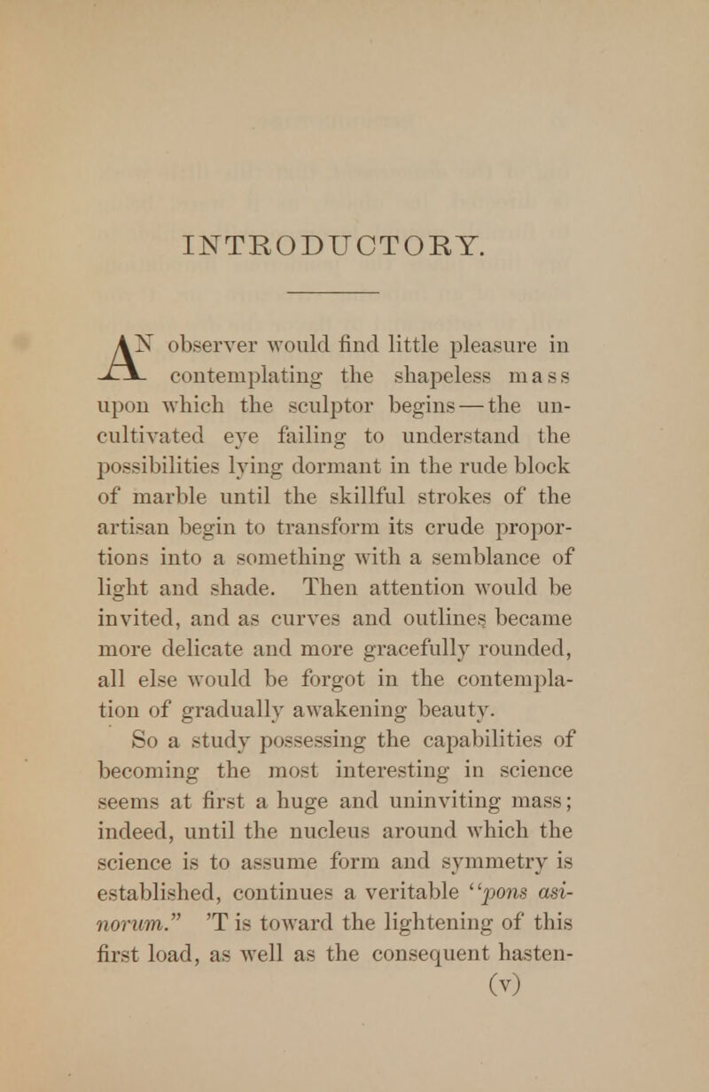 INTRODUCTORY. AX observer would find little pleasure in contemplating' the shapeless mass upon which the sculptor begins — the un- cultivated eye failing to understand the possibilities lying dormant in the rude block of marble until the skillful strokes of the artisan begin to transform its crude propor- tions into a something with a semblance of light and shade. Then attention would be invited, and as curves and outlines became more delicate and more gracefully rounded, all else would be forgot in the contempla- tion of gradually awakening beauty. So a study possessing the capabilities of becoming the most interesting in science seems at first a huge and uninviting mass; indeed, until the nucleus around which the science is to assume form and symmetry is established, continues a veritable pons asi- norum. 'T is toward the lightening of this first load, as well as the consequent hasten-