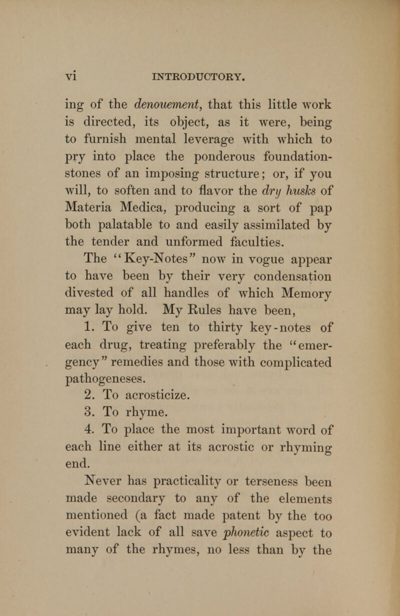 ing of the denouement, that this little work is directed, its object, as it were, being to furnish mental leverage with which to pry into place the ponderous foundation- stones of an imposing structure; or, if you will, to soften and to flavor the dry husks of Materia Medica, producing a sort of pap both palatable to and easily assimilated by the tender and unformed faculties. The Key-Notes now in vogue appear to have been by their very condensation divested of all handles of which Memory may lay hold. My Rules have been, 1. To give ten to thirty key-notes of each drug, treating preferably the emer- gency  remedies and those with complicated pathogeneses. 2. To acrosticize. 3. To rhyme. 4. To place the most important word of each line either at its acrostic or rhyming end. Never has practicality or terseness been made secondary to any of the elements mentioned (a fact made patent by the too evident lack of all save phonetic aspect to many of the rhymes, no less than by the