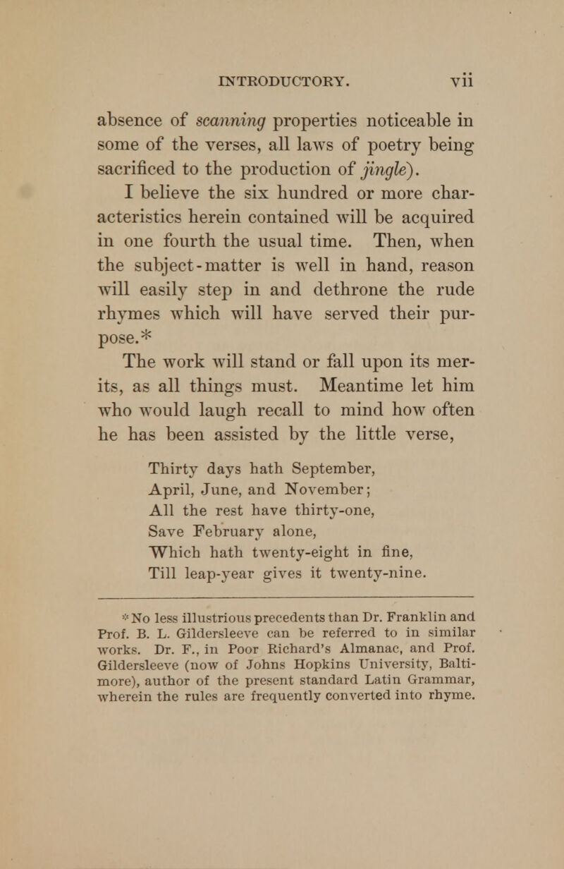 absence of scanning properties noticeable in some of the verses, all laws of poetry being sacrificed to the production of jingle). I believe the six hundred or more char- acteristics herein contained will be acquired in one fourth the usual time. Then, when the subject-matter is well in hand, reason will easily step in and dethrone the rude rhymes which will have served their pur- pose.* The work will stand or fall upon its mer- its, as all things must. Meantime let him who would laugh recall to mind how often he has been assisted by the little verse, Thirty days hath September, April, June, and November; All the rest have thirty-one, Save February alone, Which hath twenty-eight in fine, Till leap-year gives it twenty-nine. *No less illustrious precedents than Dr. Franklin and Prof. B. L. Gildersleeve can be referred to in similar works. Dr. F., in Poor Richard's Almanac, and Prof. Gildersleeve (now of Johns Hopkins University, Balti- more), author of the present standard Latin Grammar, wherein the rules are frequently converted into rhyme.