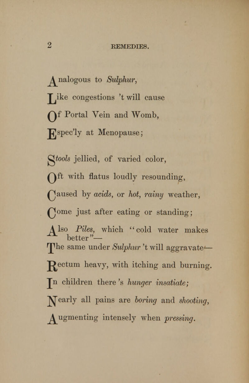 Analogous to Sulphur, J^ike congestions 't will cause Qf Portal Vein and Womb, J^spec'ly at Menopause; gfoofe jellied, of varied color, Qft with flatus loudly resounding, Qaused by acids, or hot, rainy weather, Qome just after eating or standing; Also Piles, which cold water makes ^ better— ^he same under Sulphur't will aggravate— J^ectum heavy, with itching and burning. Jn children there's hunger insatiate; pearly all pains are boring and shooting, Augmenting intensely when pressing.