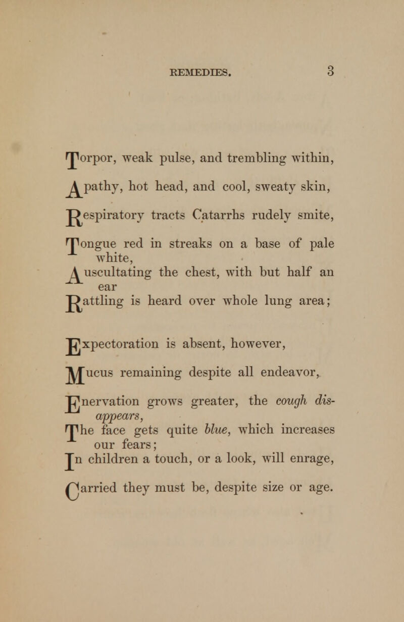 ^orpor, weak pulse, and trembling within, j^pathy, hot head, and cool, sweaty skin, J^espiratory tracts Catarrhs rudely smite, rpongue red in streaks on a base of pale white, j^uscultating the chest, with but half an ear J^attling is heard over whole lung area; J^xpectoration is absent, however, ^£ucus remaining despite all endeavor, Innervation grows greater, the cough dis- appears, rphe face gets quite blue, which increases our fears; Jn children a touch, or a look, will enrage, parried they must be, despite size or age.