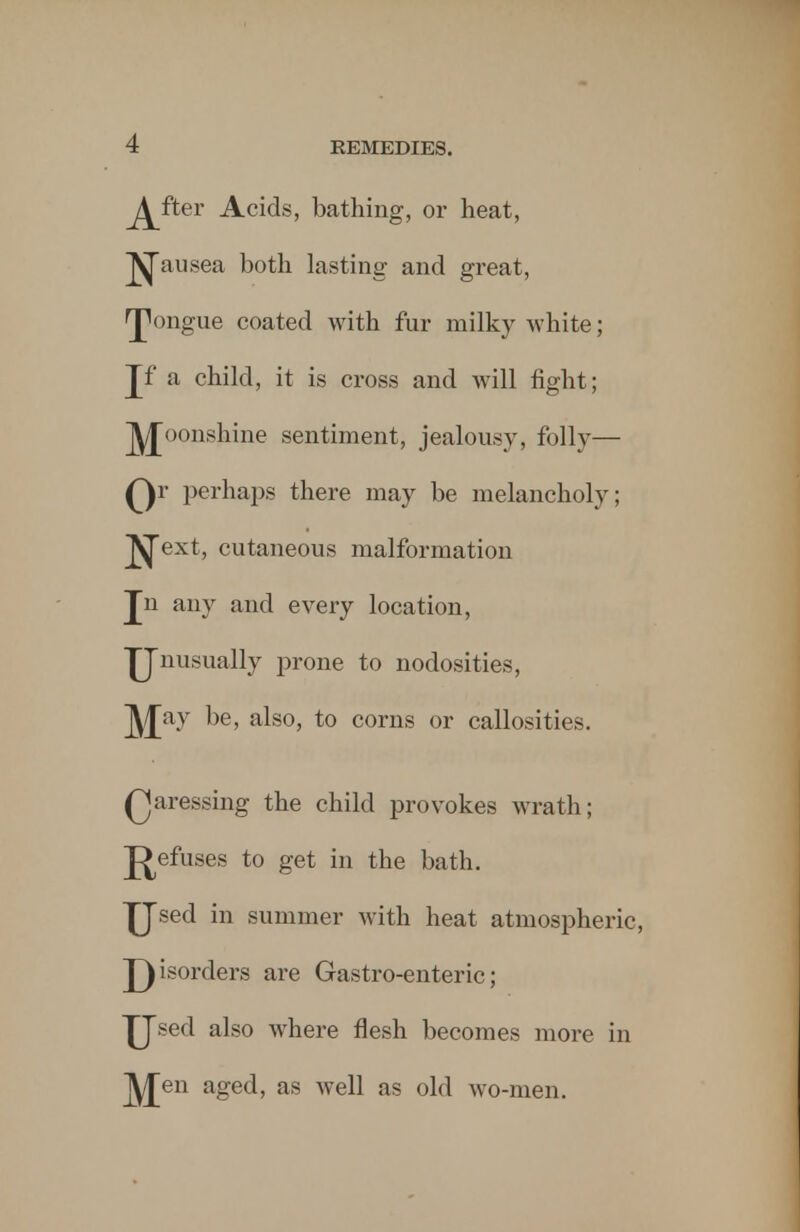 j^fter Acids, bathing, or heat, ^ausea both lasting and great, ^ongue coated with fur milky white; Jf a child, it is cross and will fight; J^oonshine sentiment, jealousy, folly— Qr perhaps there may be melancholy; ^ext, cutaneous malformation Jn any and every location, TJnusually prone to nodosities, J^Jay be, also, to corns or callosities. Qaressing the child provokes wrath; J>efuses to get in the bath. £Jsed in summer with heat atmospheric, T)isorders are Gastro-enteric; JJsed also where flesh becomes more in lyjen aged, as well as old wo-men.