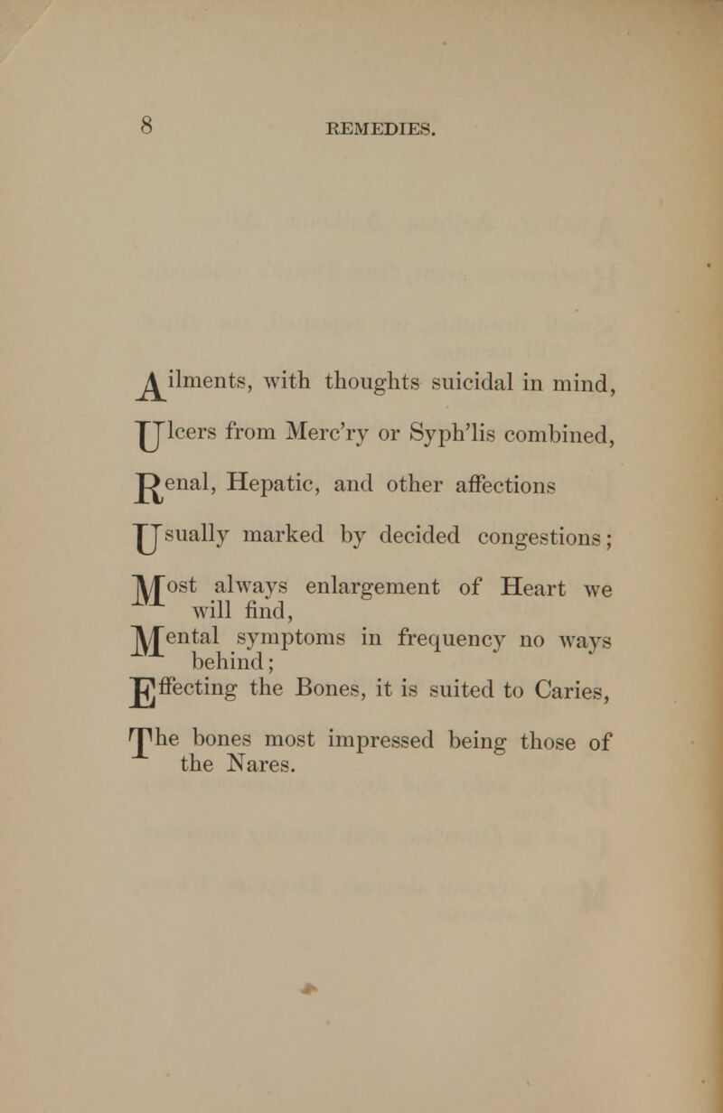 ^ilments, with thoughts suicidal in mind, JJlcers from Merc'ry or Syph'lis combined, p>enal, Hepatic, and other affections ^Jsually marked by decided congestions; jyjost always enlargement of Heart we will find, Rental symptoms in frequency no ways behind; Jfjffecting the Bones, it is suited to Caries, H^he bones most impressed being those of the Nares.