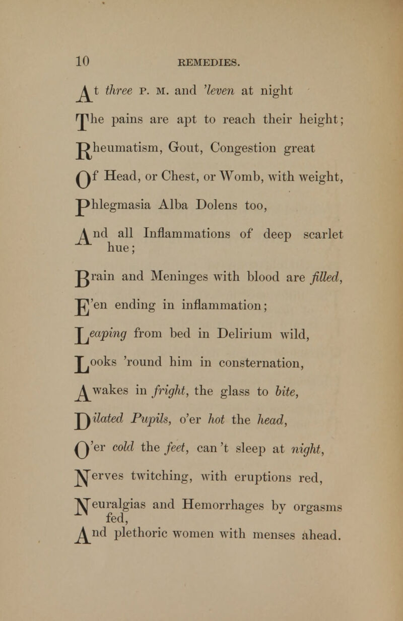 J^t three p. m. and 'leven at night HThe pains are apt to reach their height; J^heumatism, Gout, Congestion great Qf Head, or Chest, or Womb, with weight, phlegmasia Alba Dolens too, ^nd all Inflammations of deep scarlet hue; grain and Meninges with blood are filled, J]'en ending in inflammation; 'J gaping from bed in Delirium wild, J^ooks 'round him in consternation, J^wakes in fright, the glass to bite, Hated Pupils, o'er hot the head, Q'er cold the feet, can't sleep at night, J^erves twitching, with eruptions red, Jyjeuralgias and Hemorrhages by orgasms fed, ^nd plethoric women with menses ahead.