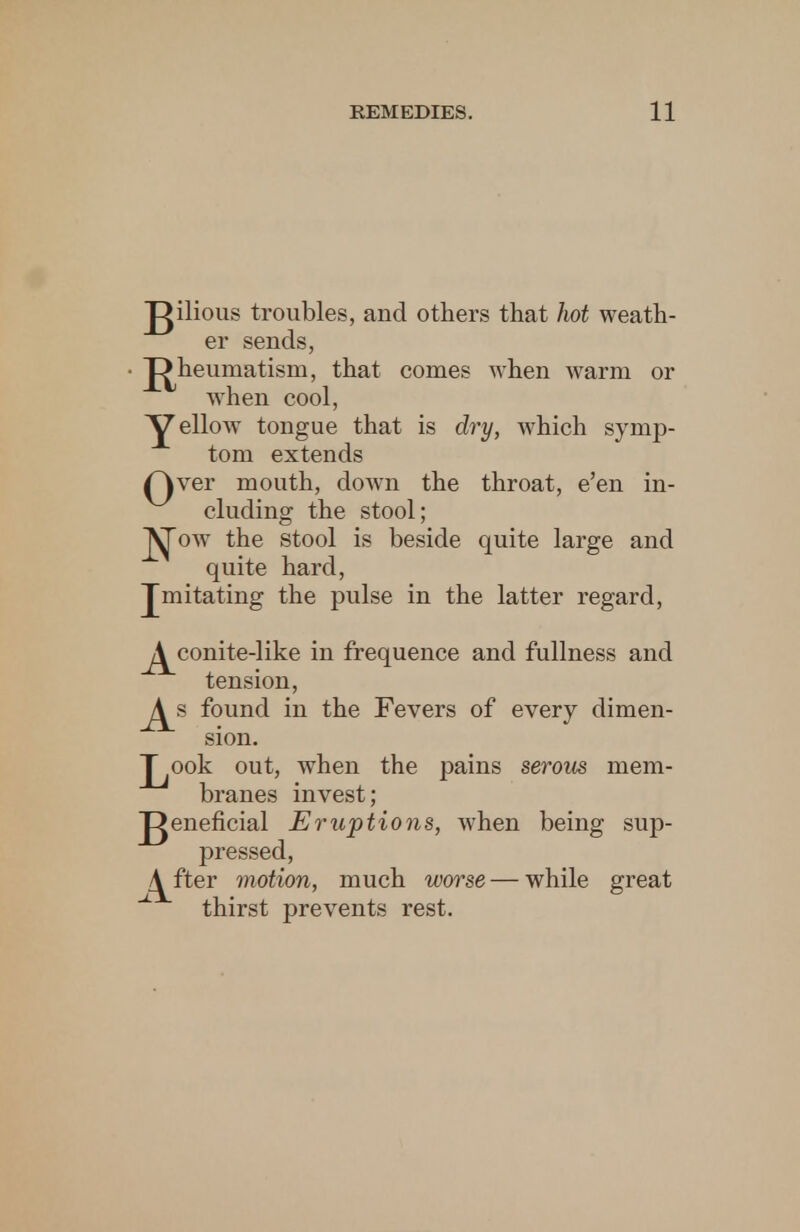 gilious troubles, and others that hot weath- er sends, J>heumatism, that conies when warm or when cool, YeU°w tongue that is dry, which symp- tom extends (Wer mouth, down the throat, e'en in- cluding the stool; |^ow the stool is beside quite large and quite hard, Jmitating the pulse in the latter regard, ^conite-like in frequence and fullness and tension, found in the Fevers of every dimen- sion. J^ook out, when the pains serous mem- branes invest; J^eneficial Eruptions, when being sup- pressed, /^fter motion, much worse — while great ^ thirst prevents rest.