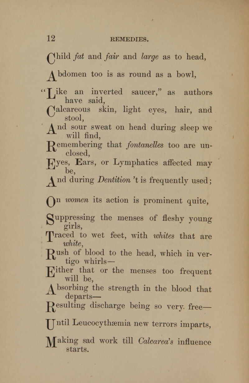 Qhild fat and fair and large as to head, ^bdomen too is as round as a bowl, Jyke an inverted saucer, as authors have said, Qalcareous skin, light eyes, hair, and stool, ^nd sour sweat on head during sleep we will find, J^emembering that fontanelles too are un- closed, j^yes, Ears, or Lymphatics affected may be, 4 nd during Dentition't is frequently used; Qn women its action is prominent quite, Suppressing the menses of fleshy young girls, graced to wet feet, with whites that are white, J^ush of blood to the head, which in ver- tigo whirls— JjMther that or the menses too frequent will be, Absorbing the strength in the blood that departs— Resulting discharge being so very, free— JJntil Leucocythsemia new terrors imparts, leaking sad work till Calcarea's influence starts.