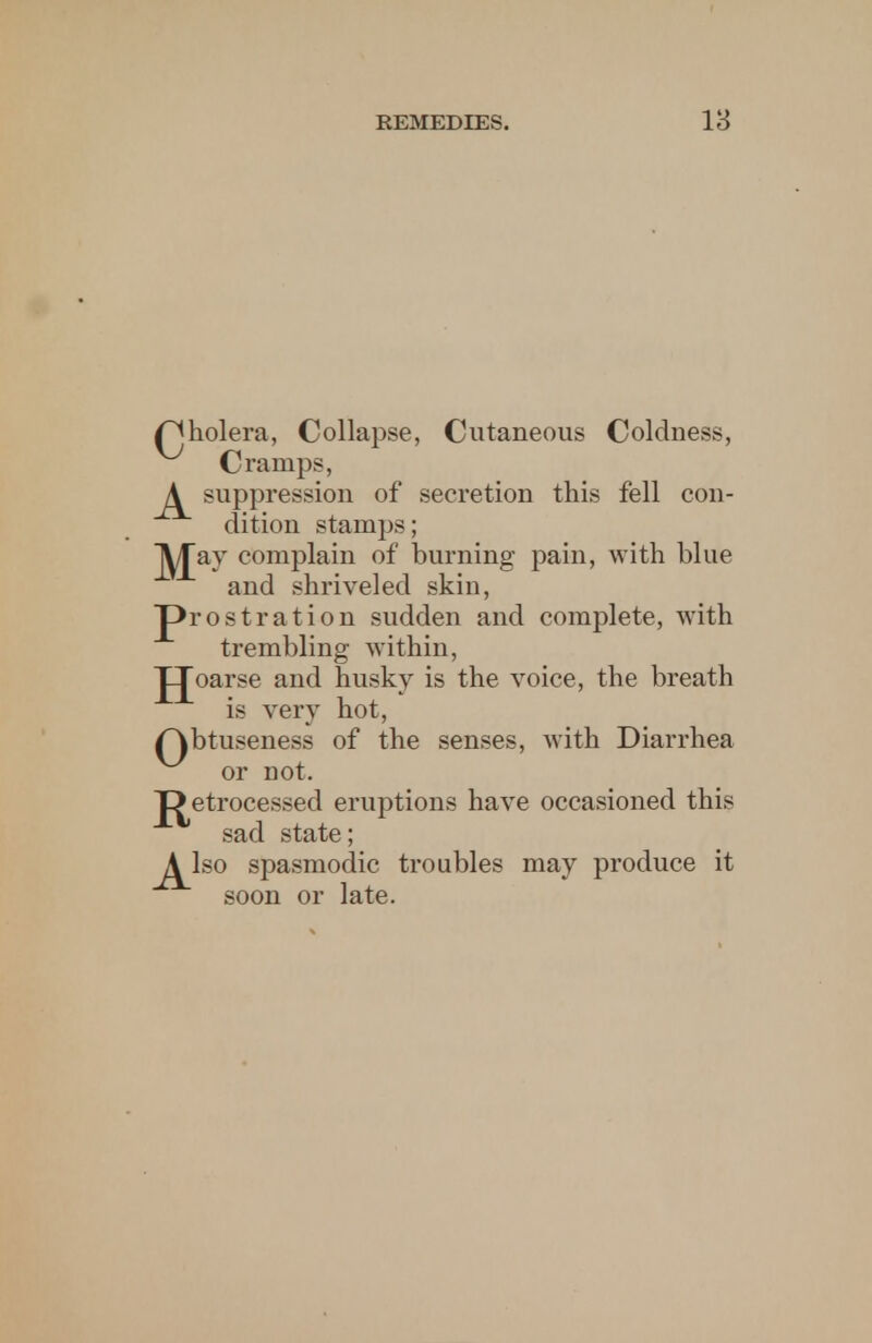 /^holera, Collapse, Cutaneous Coldness, Cramps, A suppression of secretion this fell con- dition stamps; jyjay complain of burning pain, with blue and shriveled skin, prostration sudden and complete, with trembling within, JJoarse and husky is the voice, the breath is very hot, /^btuseness of the senses, with Diarrhea or not. Detrocessed eruptions have occasioned this sad state; A lso spasmodic troubles may produce it soon or late.