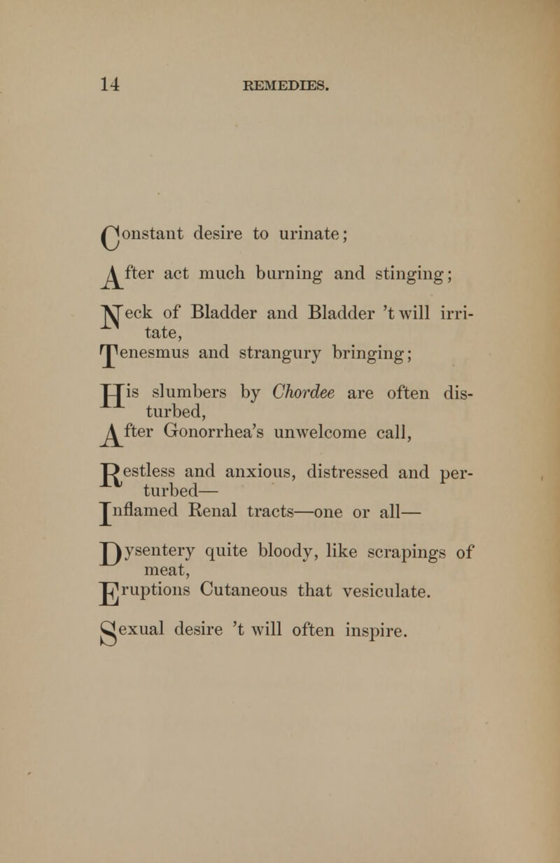 Qonstant desire to urinate; ^fter act much burning and stinging; ^eck of Bladder and Bladder 'twill irri- tate, tenesmus and strangury bringing; JJis slumbers by Chordee are often dis- turbed, ^fter Gonorrhea's unwelcome call, J^estless and anxious, distressed and per- turbed— Jnflamed Renal tracts—one or all— J^ysentery quite bloody, like scrapings of meat, J^ruptions Cutaneous that vesiculate, gexual desire 't will often inspire.