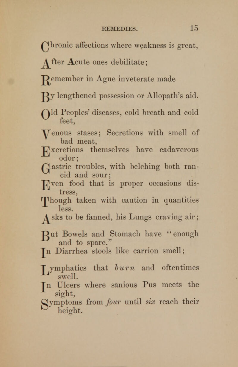 Qhronic affections where weakness is great, j^fter Acute ones debilitate; J^emember in Ague inveterate made Jgy lengthened possession or Allopath's aid. f\ld Peoples' diseases, cold breath and cold ^ feet, Yenous stases; Secretions with smell of bad meat, J^xcretions themselves have cadaverous odor; /gastric troubles, with belching both ran- cid and sour; JVen food that is proper occasions dis- tress, 'J1 hough taken with caution in quantities less. j^sks to be fanned, his Lungs craving air; gut Bowels and Stomach have enough and to spare. Jn Diarrhea stools like carrion smell; T vmphatics that burn and oftentimes swell. Jn Ulcers where sanious Pus meets the sight, Q ymptoms from four until six reach their ° height,