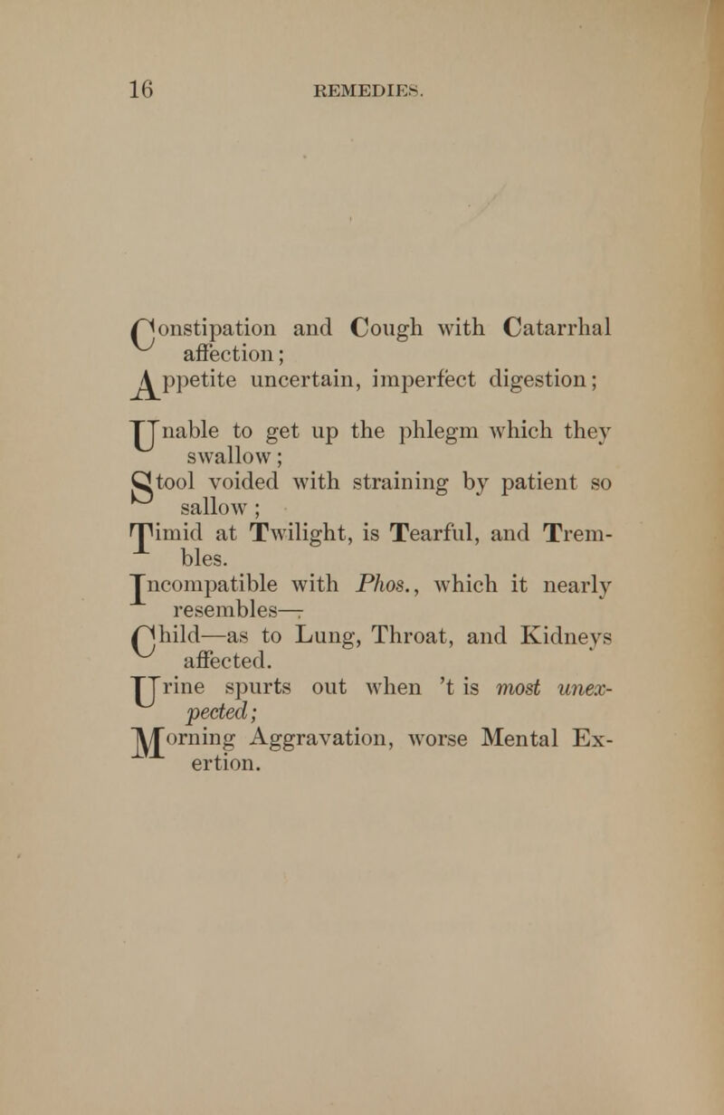 r^onstipation and Cough with Catarrhal affection; j^ppetite uncertain, imperfect digestion; TJnable to get up the phlegm which they swallow; Ckool voided with straining by patient so sallow ; rjHniid at Twilight, is Tearful, and Trem- bles. Jncompatible with Phos., which it nearly resembles—r /^hild—as to Lung, Throat, and Kidneys affected. TTrine spurts out when 't is most unex- pected; J^£orning Aggravation, worse Mental Ex- ertion.