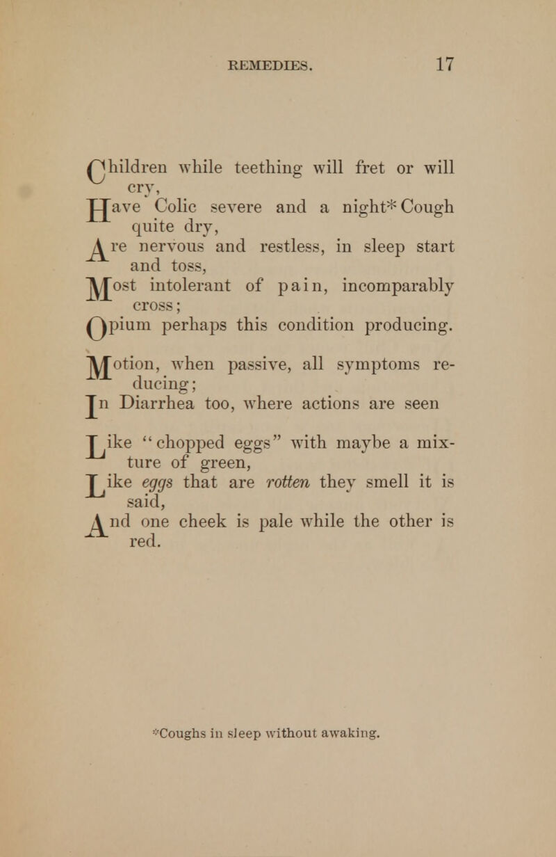 /Children while teething will fret or will cry, JJave Colic severe and a night* Cough quite dry, j^re nervous and restless, in sleep start and toss, jy/£ost intolerant of pain, incomparably cross; Qpium perhaps this condition producing. jy/Jotion, when passive, all symptoms re- ducing ; Jn Diarrhea too, where actions are seen T ike chopped eggs with maybe a mix- ture of green, J^ike eggs that are rotten they smell it is said, /^nd one cheek is pale Avhile the other is red. -Coughs in sieep without awaking.