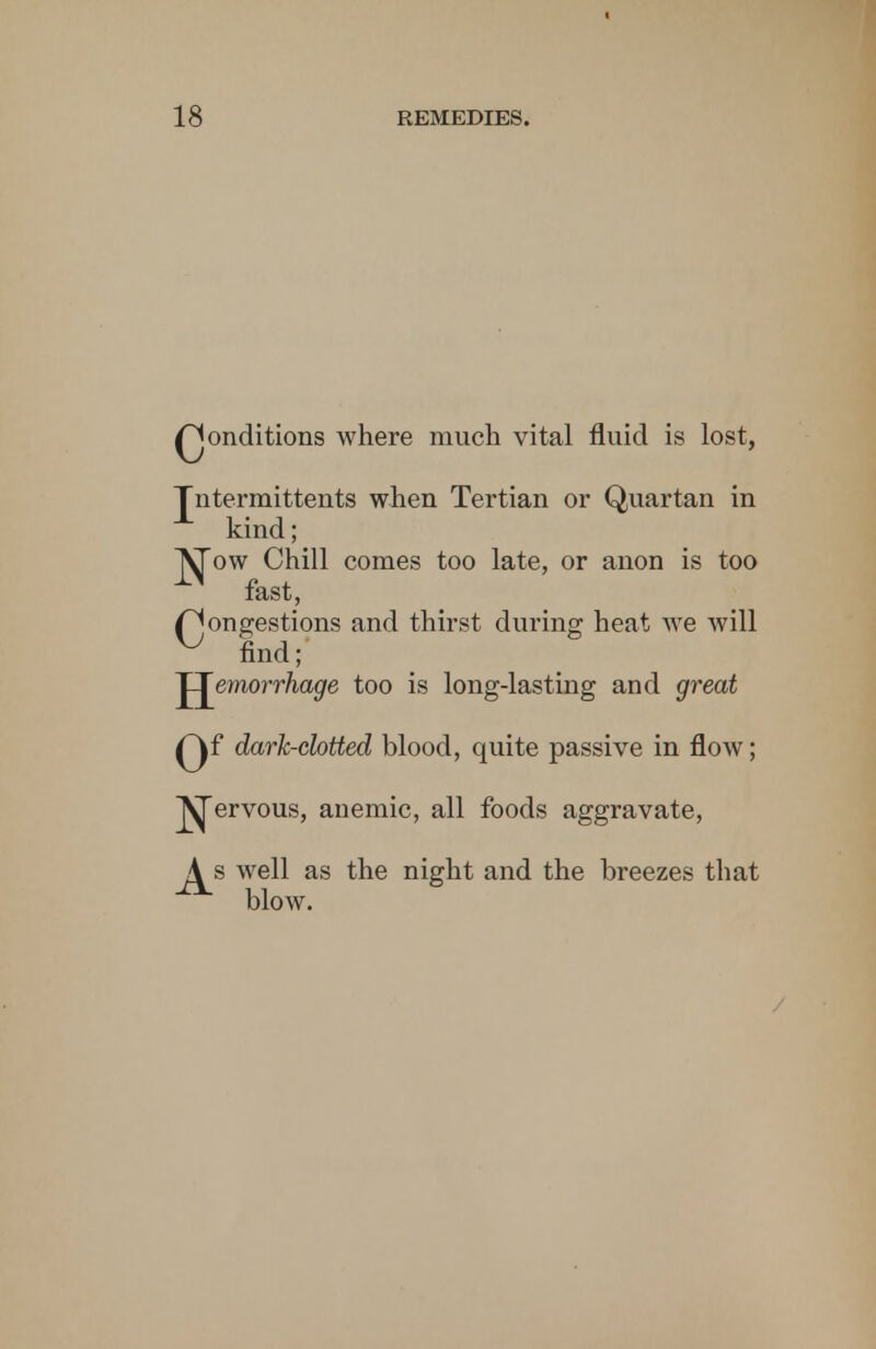 Qonditions where much vital fluid is lost, Jntermittents when Tertian or Quartan in kind; ^ow Chill comes too late, or anon is too fast, (Congestions and thirst during heat we will ^ find; 'hemorrhage too is long-lasting and great Qf dark-cbtted blood, quite passive in flow; ^ervous, anemic, all foods aggravate, J^s well as the night and the breezes that blow.