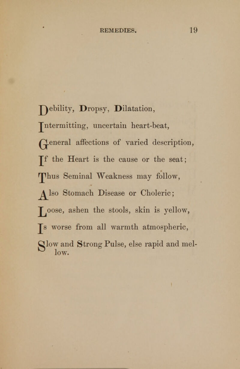 J^ebility, Dropsy, Dilatation, Jntermitting, uncertain heart-beat, general affections of varied description, Jf the Heart is the cause or the seat; fjphus Seminal Weakness may follow, j^lso Stomach Disease or Choleric; J^oose, ashen the stools, skin is yellow, Js worse from all warmth atmospheric, Qlow and Strong Pulse, else rapid and mel- ° low.