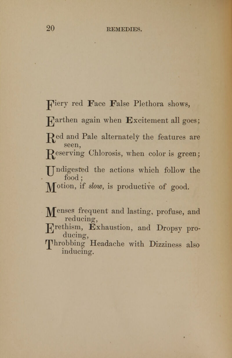 JjMery red Face False Plethora shows, Jgarthen again when Excitement all goes; J^ed and Pale alternately the features are seen, J^eserving Chlorosis, when color is green; ^Jndigested the actions which follow the food; potion, if slow, is productive of good. J^Jenses frequent and lasting, profuse, and reducing, Jj]rethism, Exhaustion, and Drops}' pro- ducing, rphrobbing Headache with Dizziness also inducing.