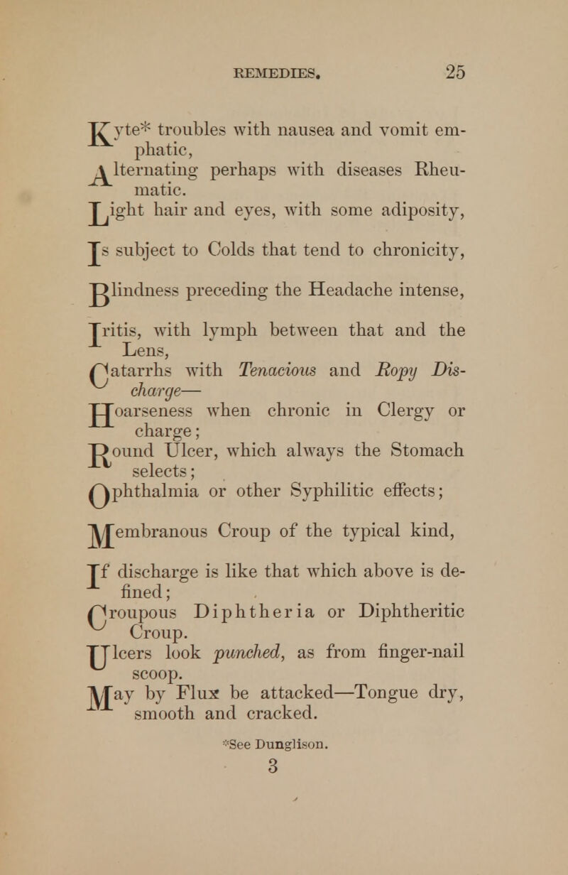 TTyte* troubles with nausea and vomit em- phatic, alternating perhaps with diseases Rheu- matic. Jyght hair and eyes, with some adiposity, Js subject to Colds that tend to chronicity, J^lindness preceding the Headache intense, Tritis, with lymph between that and the Lens, /Catarrhs with Tenacious and Ropy Dis- charge— JJoarseness when chronic in Clergy or charge; X>ound Ulcer, which always the Stomach selects; Qphthalmia or other Syphilitic effects; jyjembranous Croup of the typical kind, Tf discharge is like that which above is de- fined ; /Croupous Diphtheria or Diphtheritic Croup. TT leers look punched, as from finger-nail scoop. May by Flux be attacked—Tongue dry, smooth and cracked. -See Dunglison. 3