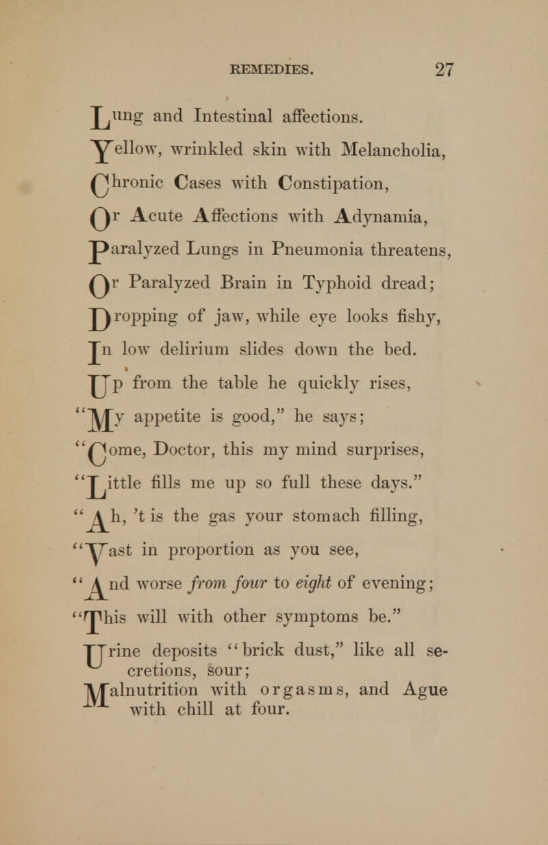 Jjimg and Intestinal affections. YeU°w> wrinkled skin with Melancholia, Qhronic Cases with Constipation, Qr Acute Affections with Adynamia, paralyzed Lungs in Pneumonia threatens, Qr Paralyzed Brain in Typhoid dread; propping of jaw, while eye looks fishy, Jn low delirium slides down the bed. JJp from the table he quickly rises, jMT appetite is good, he says; £Jome, Doctor, this my mind surprises, J^ittle fills me up so full these days. j^h, 'tis the gas your stomach filling, ^ast in proportion as you see, j^nd worse from four to eight of evening; fjlhis will with other symptoms be. TTrine deposits brick dust, like all se- cretions, sour; TV/Talnutrition with orgasms, and Ague with chill at four.