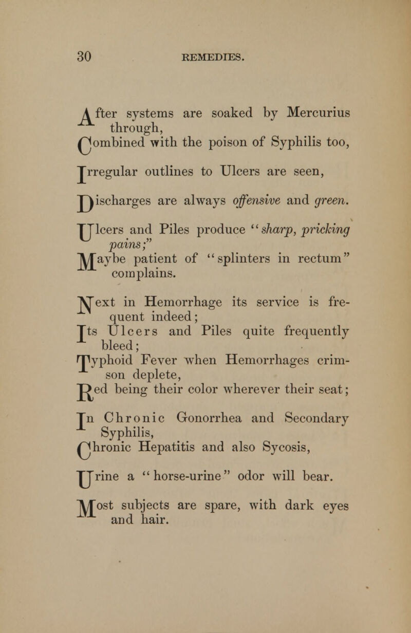 A fter systems are soaked by Mercurius through, ^jombined with the poison of Syphilis too, Jrregular outlines to Ulcers are seen, jQischarges are always offensive and green. TJlcers and Piles produce sharp, pricking pains; J^aybe patient of splinters in rectum complains. j^ext in Hemorrhage its service is fre- quent indeed; Jts Ulcers and Piles quite frequently bleed; JTPyphoid Fever ivhen Hemorrhages crim- son deplete, J^ed being their color wherever their seat; Tn Chronic Gonorrhea and Secondary Syphilis, Qhronic Hepatitis and also Sycosis, TJrine a horse-urine odor will bear. A/Tost subjects are spare, with dark eyes and hair.