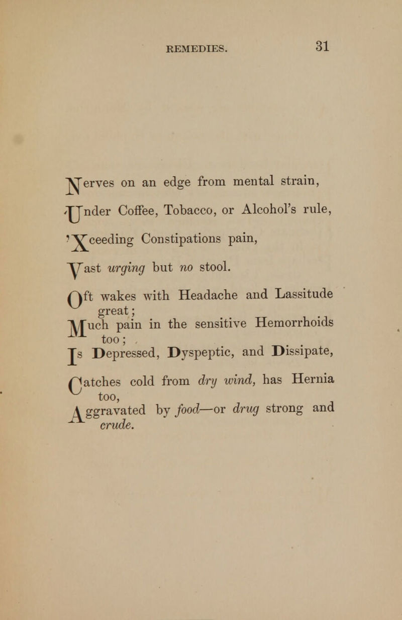 ^erves on an edge from mental strain, /jjnder Coffee, Tobacco, or Alcohol's rule, ?^£ceeding Constipations pain, ~yast urging but no stool. f\ft wakes with Headache and Lassitude great; IVTuch pain in the sensitive Hemorrhoids 1VA too; Js Depressed, Dyspeptic, and Dissipate, patches cold from dry wind, has Hernia ^ too, A ggravated by food—or drug strong and crude.