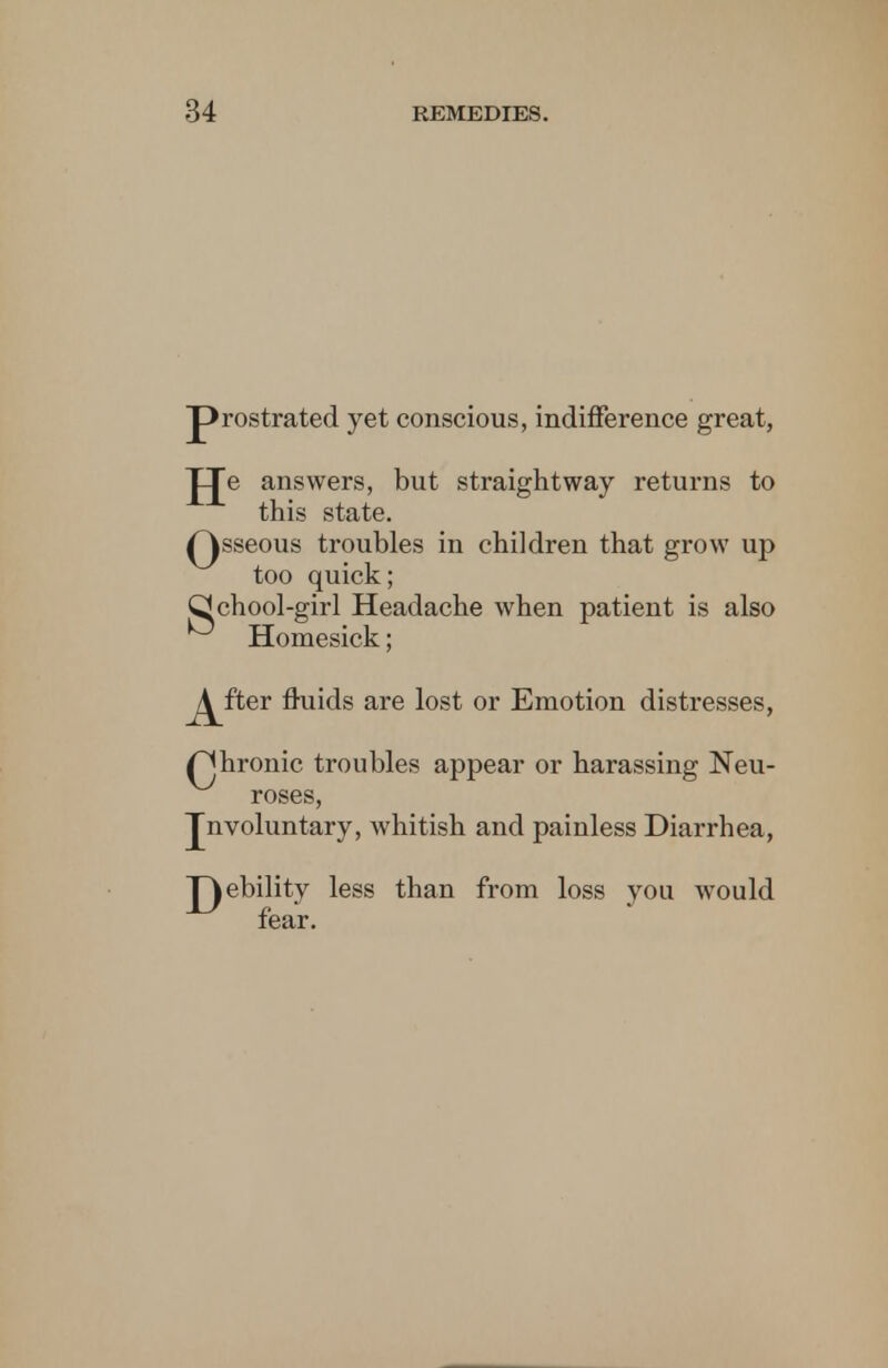 prostrated yet conscious, indifference great, JJe answers, but straightway returns to this state. Qsseous troubles in children that grow up too quick; Qchool-girl Headache when patient is also Homesick; J^fter fluids are lost or Emotion distresses, f^hronic troubles appear or harassing Neu- roses, Jnvoluntary, whitish and painless Diarrhea, JQebility less than from loss you would fear.