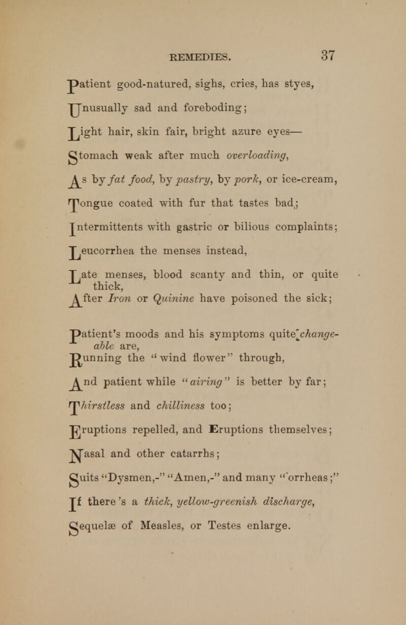 patient good-natured, sighs, cries, has styes, Unusually sad and foreboding; J^ight hair, skin fair, bright azure eyes— gtomach weak after much overloading, J^s by fat food, by pastry, by pork, or ice-cream, rpongue coated with fur that tastes bad,; Jntermittents with gastric or bilious complaints; J^eucorrhea the menses instead, j^ate menses, blood scanty and thin, or quite thick, j^fter Iron or Quinine have poisoned the sick; patient's moods and his symptoms quite'^change- able are, punning the wind flower through, A^nd patient while airing is better by far; ^hirstless and chilliness too; gruptions repelled, and Eruptions themselves; ^asal and other catarrhs; guits Dysmen,- Amen,- and many 'orrheas; Jf there's a thick, yellow-greenish discharge, gequelae of Measles, or Testes enlarge.