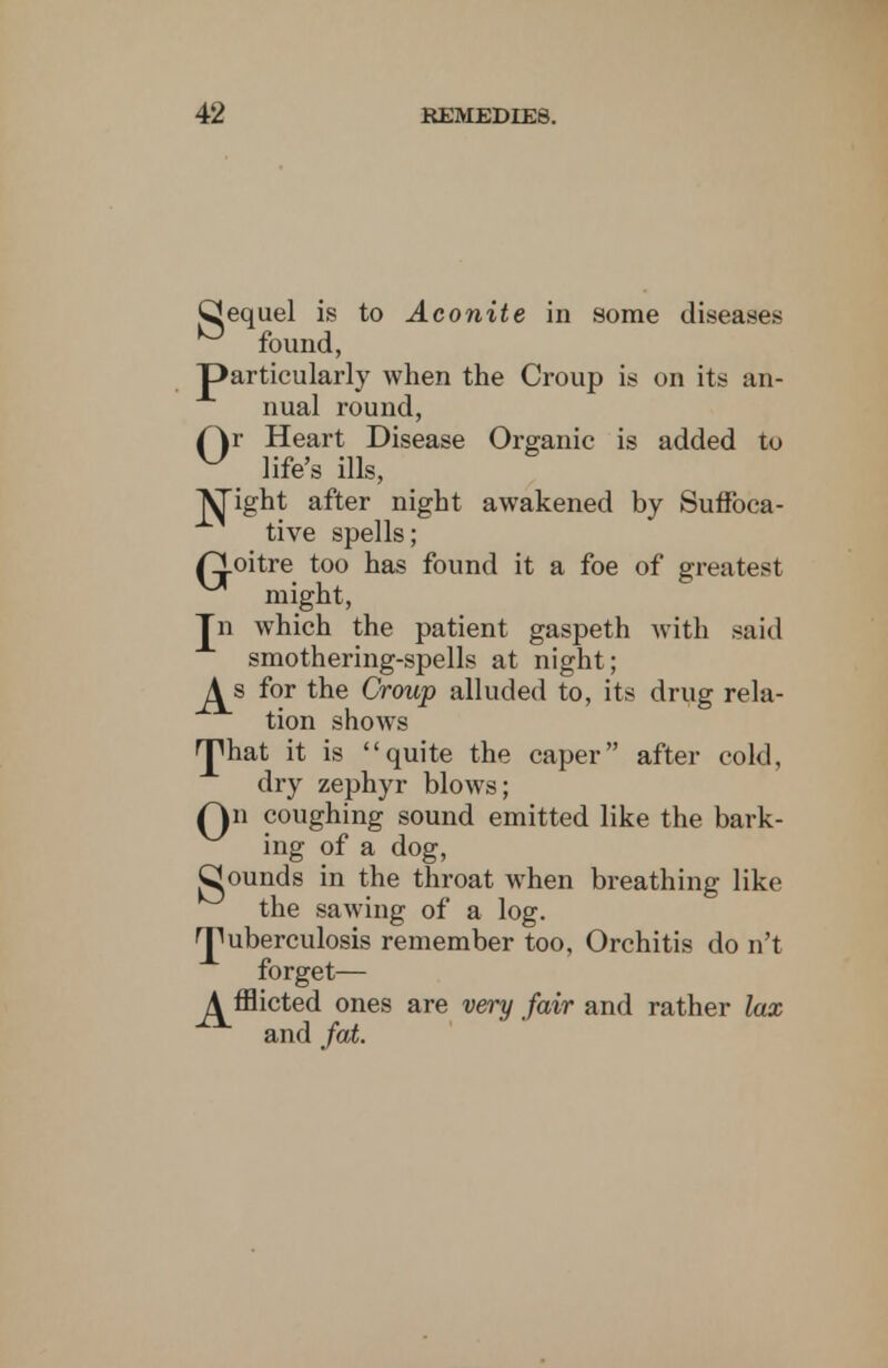 CJequel is to Aconite in some diseases 0 found, particularly when the Croup is on its an- nual round, (\r Heart Disease Organic is added to ^ life's ills, Alight after night awakened by Suffoca- tive spells; /goitre too has found it a foe of greatest ^ might, Jn which the patient gaspeth with said smothering-spells at night; ^s for the Croup alluded to, its drug rela- tion shows rjmat it is quite the caper after cold, dry zephyr blows; Qn coughing sound emitted like the bark- ing of a dog, Qounds in the throat when breathing like the sawing of a log. 'puberculosis remember too, Orchitis do n't forget— ^fflicted ones are very fair and rather lax and fat.