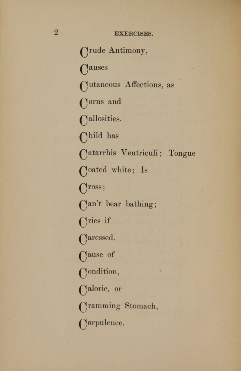 Qrude Antimony, Qauses Qutaneous Affections, as Qorns and Qallosities. Qhild has ^jatarrhis Ventriculi; Tongue Qoated white; Is Qross; Qan't bear bathing; Qries if ^Jaressed. Qause of ^jondition, Qaloric, or Qramming Stomach, Qorpulence.