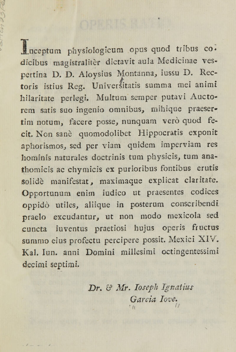 nceptum physiologicum opns quod tfibus co* dicibus masfctraliter dictavit auia Medicinae ves- o pertina D. D. Aioysius Montanna, iussu D. Rec- toris istius Reg. UniverSitatis summa mei animi hilaritate perlegi. Multuni semper putavi Aucto- rern satis suo ingenio omnibus, mihique praeser- tim notum, facere posse, nunquam vero quod fe- cit. Non sane quomodolibet Hippocratis exponit aphorismos, sed per viam quidem imperviam res hominis naturales doctrinis tum physicis, tura ana- thomicis ac chymicis ex purioribus fontibus erutis solide manifestat, maximaque explicat clarztate. Opportunum eniin iudico ut praesentes codices oppido utiles, aliique in posterum conscribendt praelo excudantur, ut non modo mexicola sed cuncta iuventus praetiosi hujus operis fructus summo eius profectu percipere possit. Mexici XIV, Kal. Iun. anni Domini millesimi octingentessimi decimi septimi. X)r. £? Mr. Ioseph Ignaiius Garcia Iove.