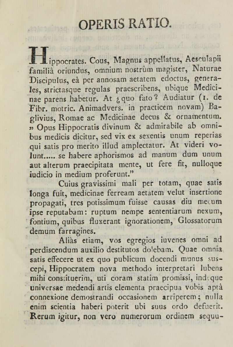 OPERIS RATIO. JL JLii ippocrates. Cous, Magnus appellatus, Aesculapii familia oriundus, omnium nostrum magister, Naturae Discipuius, ea per annosam aetatem edoctus, genera- les, strictasque regulas praescribens, ubique Medici- nae parens habetur. At ^quo fato? Audiatur (i. de Fibr. motric. Animadvers. in practicem novam) Ba- glivius, Romae ac Medicinae decus & ornamentum. » Opus Hippocratis divinum & admirabile ab omni- bus medicis dicitur, sed vix ex sexentis unum reperias qui satis pro merito illud amplectatur. At videri vo- lunt se habere aphorismos ad manum dum unum aut alterum praecipitata mente, ut fere fit, nulloque iudicio in medium proferunt. Cuius gravissimi mali per totam, quae satis longa fuit, medicinae ferream aetatem velut insertione propagati, tres potissimum fuisse causas diu mecum ipse reputabam: ruptum nempe sententiarum nexum, fontium, quibus fluxerant ignorationem, Glossatorum demum farragines. Alias etiam, vos egregios iuvenes omni ad perdiscendum auxilio destitutos aVebam. Quae omnia satis effecere ut ex quo publicum docendi munus sus- cepi, Hippocratem nova methodo interpretari lubens mihi consiituerim, uti coram statim promissi, ind-.que universae medendi artis elementa praecipua vobis apti connexione demostrandi occasionem arriperem^ nulla enim scientia haberi poterit ubi suus ordo defuerit. Rerum igitur, non vero numerorum ordincm sequu-