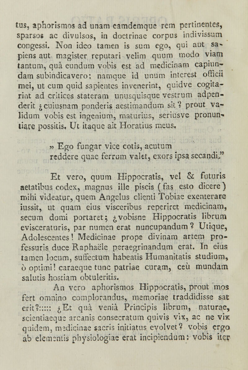 tus, aphorisrnos ad unam eamdemque rem pertinentes, sparsog ac divulsos, in doctrinae corpus indivissum congessi. Non ideo tamen is sum ego, qui aut sa* piens aut magister reputari velim quum modo viam tanturn, qua eundnm vobis est ad mcdicinam capiun- dam subindicavero; namque id unum interest orTicn mei, ut cum quid sapientes invenerint, quidve cogita- rint ad critices staieram unusquisque vestrum adpen- derit jcuiusnam ponderis aestiroandum sit? prout va- lidum vobis est ingenium, maturius, seriusve pronun-» tiace posskis, Ut itaque ait Horatius meus. 3> Ego fungar vice cotis, acutum reddere quae ferrum valet, exors ipsasecandi Et vero, quum Hippocratis, vel & futuris aetatibus codex, magnus iile piscis (fas esto dicere) mihi videatur, quem Angelus clicnti Tobiae exenterare iussit, ut quam eius visceribus reperiret medicinam, secum domi portaret; ^vobisne Hippocratis librum evisceraturis, par num.en erat nuncupandum ? Utique, Adolescentes! Medicinae prope divinam artem pro- fessuris duce Raphaele peraegrinandum erat. In elus tamen locum, suffectum habeatis Humanitatis studium, 6 opiimi! caraeque tunc patriae curam, ceii mundam salutis hostiam obtuleritis. An vcro aphorismos Hippocratis, prout mos fert omnino coniplorandus, mem.oriae traddidisse sat erit?::::: ^Et qua venia Principis librum, naturae, scientiaeque arcanis consecratum quivis vix, ac ne vix quidem, mediqinae sacris initiatus evolvet? vobis ergo ab elemcntis physiologiae erat incipiendurn: vobis iteir