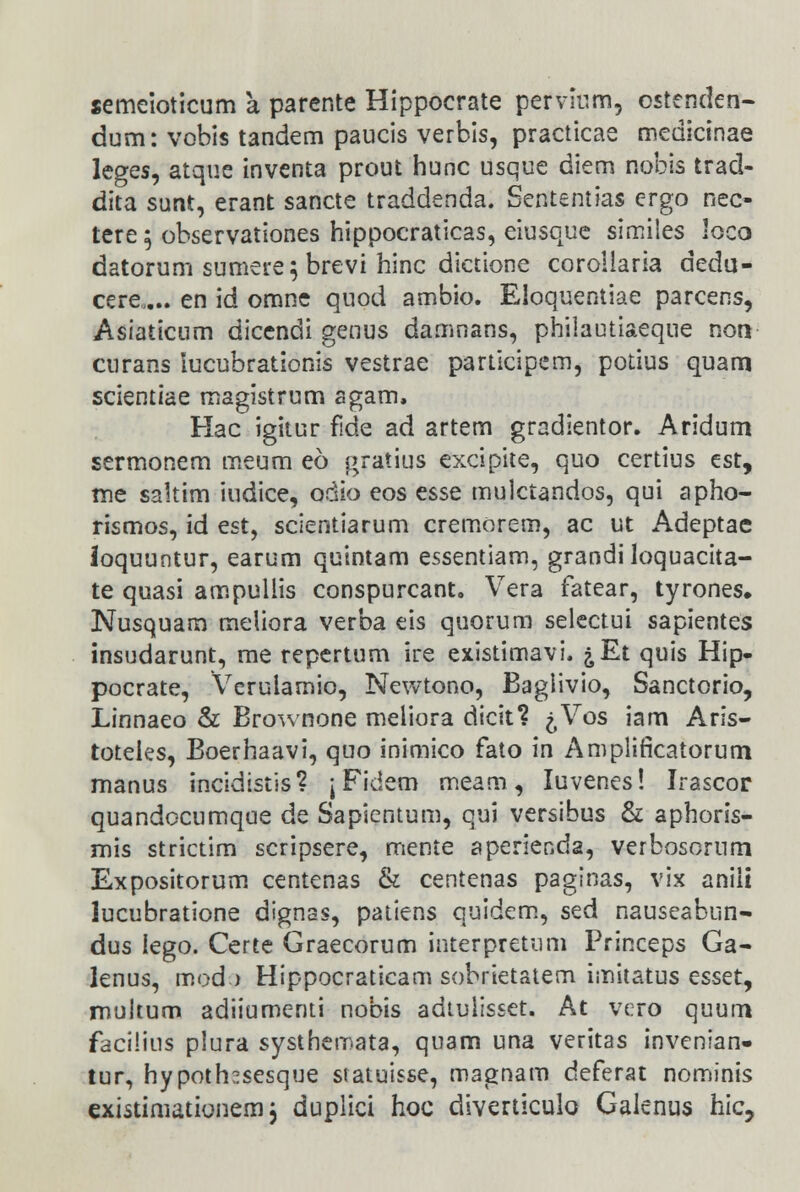 semeioticum a parente Hippocrate pervium, ostenden- dum: vobis tandem paucis verbis, practicae medicinae leces, atque inventa prout hunc usque diem nobis trad- dita sunt, erant sancte traddenda. Sententias ergo nec- tere 5 observationes hippocraticas, eiusque similes loco datorum sumere; brevi hinc dictione coroiiaria dedu- cere.... en id omne quod ambio. Eloquentiae parcens, Asiaticum dicendi genus damnans, philautiaeque non curans lucubrationis vestrae participem, potius quam scientiae magistrum agam, Hac igitur fide ad artem gradientor. Aridum sermonem meum eo gratius excipite, quo certius est, me saltim iudice, odio eos esse mulctandos, qui apho- rismos, id est, scientiarum cremorem, ac ut Adeptae loquuntur, earum quintam essentiam, grandiloquacita- te quasi ampullis conspurcant. Vera fatear, tyrones. Nusquarn meliora verba eis quorum selectui sapientes insudarunt, me repertum ire existimavi. ^Et quis Hip- pocrate, Verulamio, Newtono, Baglivio, Sanctorio, Linnaeo & Brownone meliora dicit? ^Vos iam Aris- toteies, Boerhaavi, quo inimico fato in Amplirlcatorum manus incidistis? \ Fidem meam, Iuvenes! Irascor quandocumque de Sapientum, qui versibus & aphoris- mis strictim scripsere, mente aperienda, verbosorum Expositorum centenas & centenas paginas, vix aniii lucubratione dignas, patiens quidem, sed nauseabun- dus lego. Certe Graecorum interpretum Princeps Ga- lenus, mod ) Hippocraticam sobrietatem imitatus esset, multum adiiumenti nobis adtuiisset. At vero quum facilius pSura systhemata, quam una veritas invenian- tur, hypoth^sesque statuisse, magnam deferat nominis existimationem, duplici hoc diverticulo Gaienus hic,