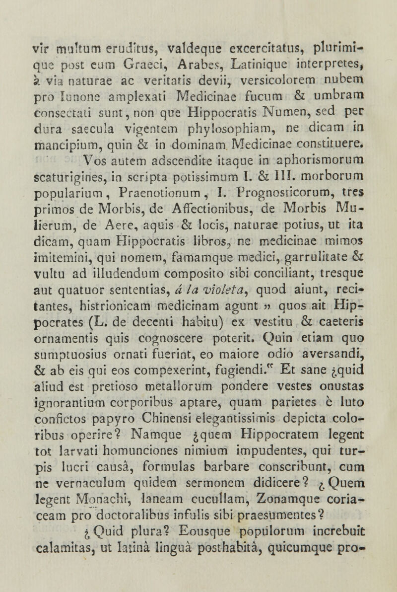 vir muttum eruditus, valdeque excercitatus, plurimi- que post cum Graeci, Arabe.s, Latinique interpretes, 9. via naturae ac veritatis devii, versicolorem nubem pro lunone amplexati IVIedicinae fucum & umbram consectati sunt,non que Hippocratis Numen, sed per dura saecula vigentem phylosophiam, ne dicam in mancipium, quin & in dominam Medicinae constituere. Vos autem adscendite itaque in aphorismorum scsturigines, in scripta potissimum I. & III. morborum popularium, Praenotionum, I. Prognosticorum, tres primos de Morbis, de AfTectionibus, de Morbis Mu- lierum, de Aere, aquis & locis, naturae potius, ut ita dicam, quam Hippocratis libros, ne medicinae mimos imitemini, qui nomem, famamque medici, garrulitate & vultu ad illudendum composito sibi conciliant, tresque aut quatuor sententias, d la violeta, quod aiunt, reci- tantes, histrionicam medicinam agunt » quos ait Hip- pocrates (L. de decenti habitu) ex vestitu & caeteris ornamentis quis cognoscere poterit. Quin etiam quo sumptuosius ornati fuerint, eo maiore odio aversandi, & ab eis qui eos compexerint, fugiendi. Et sane j,quid aliud est pretioso metallorum pondere vestes onustas ignorantium corporibus aptare, quam parietes e luto conflctos papyro Chinensi elegantissimis depicta colo- ribus operire? Namque jquem Hippocratem legent tot larvati homunciones nimium impudentes, qui tur- pis lucri causa, formulas barbare conscribunt, cum ne vernaculum quidem sermonem didicere? ^,Quem legent Monachi, laneam cucullam, Zonamque coria- ceam pro doctoralibus infulis sibi praesumentes? &Quid plura? Eousque populorum increbuit calamitas, ut ladna lingua posthabita, quicumque pro-