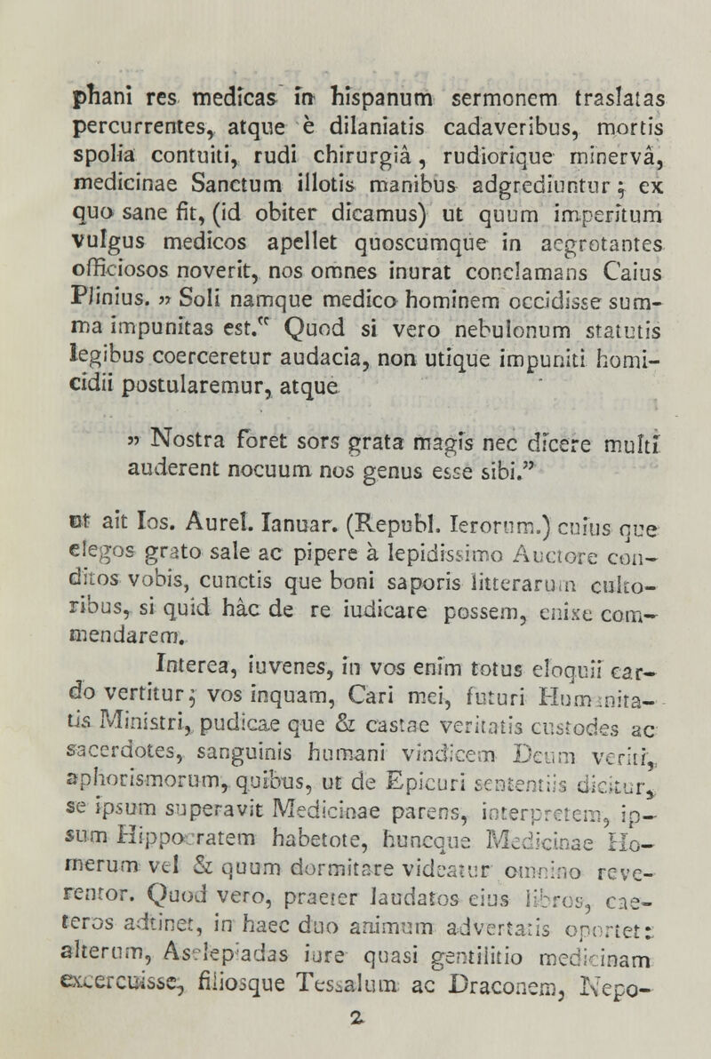 percurrentes, atque e dilaniatis cadaveribus, mortis spolia contuiti, rudi chirurgia, rudiorique minerva, medicinae Sanctum illotis manibus adgrediuntur f ex quo sane rlt, (id obiter dicamus) ut quum imperitum vulgus medicos apellet quoscumque in aegrotantes officiosos noverit, nos omnes inurat conclamans Caius PJinius. » Soli namque medico hominem occidisse sum- ma impunitas est/f Quod si vero nebulonum statutis legibus coerceretur audacia, non utique impuniti homi- cidii postularemur, atque » Nostra foret sors grata magfs nec dicere multi auderent nocuum nos genus esse sibi. Bt ait Ios. Aurel. Ianuar. (Repubh Ierornm.) cnius guq efegos grato sale ac pipere a lepidistimo Auctore con- ditos vobis, cunctis que boni saporis litterarum cuko- ribus, si quid hac de re iudicare possem, enixe com~ mendarem. Interea, iuvenes, fn vos enim totus eloquii car- do vertitur^ vos inquam, Cari mei, futuri Hurmnita- tis Ministri, pudicae que & castse veritaiis cnstodes ac saccrdotes, sanguinis humani vindicem Deum veritL aphorismorum, quibus, ut de Epicuri sententiis dicitur* se ipsum superavit Medicinae parens, interprctem, ip- sum Hippo ratem habetote, huncque Medictnae Ho- rnerum vtl & quum dormitare videatur'.omnino reve- rentor. Quod vero, praeter laudatos cius iibrcs, cae- teros adtinet, in haec duo animum, advertatis oportet: alterum, As?!epadas iure quasi gentiiitio medkinam excercuisse, fiiiosque Tesialum ac Draconem, Nepo- z